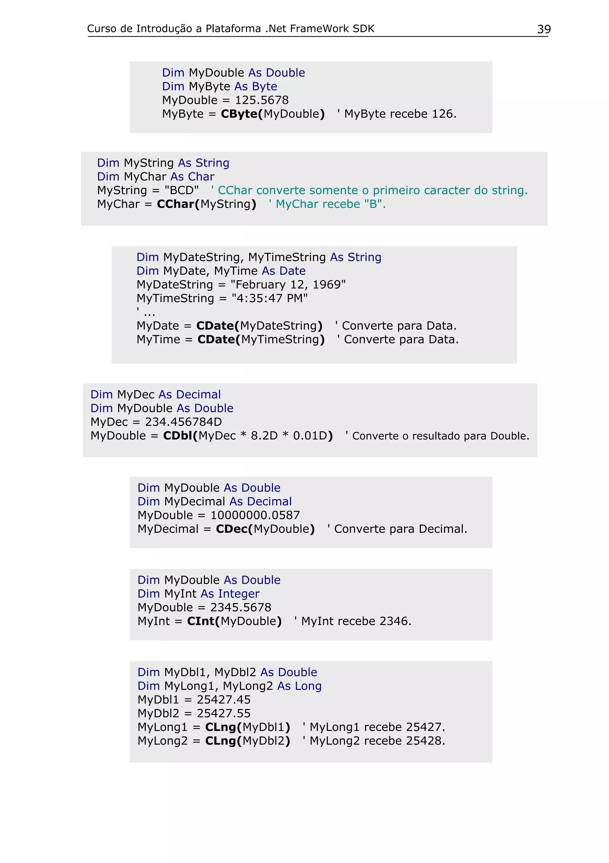 Curso de Introdução a Plataforma .Net FrameWork SDK                                39


             Dim MyDouble As Double
             Dim MyByte As Byte
             MyDouble = 125.5678
             MyByte = CByte(MyDouble)       ' MyByte recebe 126.



 Dim MyString As String
 Dim MyChar As Char
 MyString = "BCD" ' CChar converte somente o primeiro caracter do string.
 MyChar = CChar(MyString) ' MyChar recebe "B".



        Dim MyDateString, MyTimeString As String
        Dim MyDate, MyTime As Date
        MyDateString = "February 12, 1969"
        MyTimeString = "4:35:47 PM"
        ' ...
        MyDate = CDate(MyDateString) ' Converte para Data.
        MyTime = CDate(MyTimeString) ' Converte para Data.



Dim MyDec As Decimal
Dim MyDouble As Double
MyDec = 234.456784D
MyDouble = CDbl(MyDec * 8.2D * 0.01D)        ' Converte o resultado para Double.



        Dim MyDouble As Double
        Dim MyDecimal As Decimal
        MyDouble = 10000000.0587
        MyDecimal = CDec(MyDouble)        ' Converte para Decimal.



        Dim MyDouble As Double
        Dim MyInt As Integer
        MyDouble = 2345.5678
        MyInt = CInt(MyDouble)      ' MyInt recebe 2346.



        Dim MyDbl1, MyDbl2 As Double
        Dim MyLong1, MyLong2 As Long
        MyDbl1 = 25427.45
        MyDbl2 = 25427.55
        MyLong1 = CLng(MyDbl1) ' MyLong1 recebe 25427.
        MyLong2 = CLng(MyDbl2) ' MyLong2 recebe 25428.
 