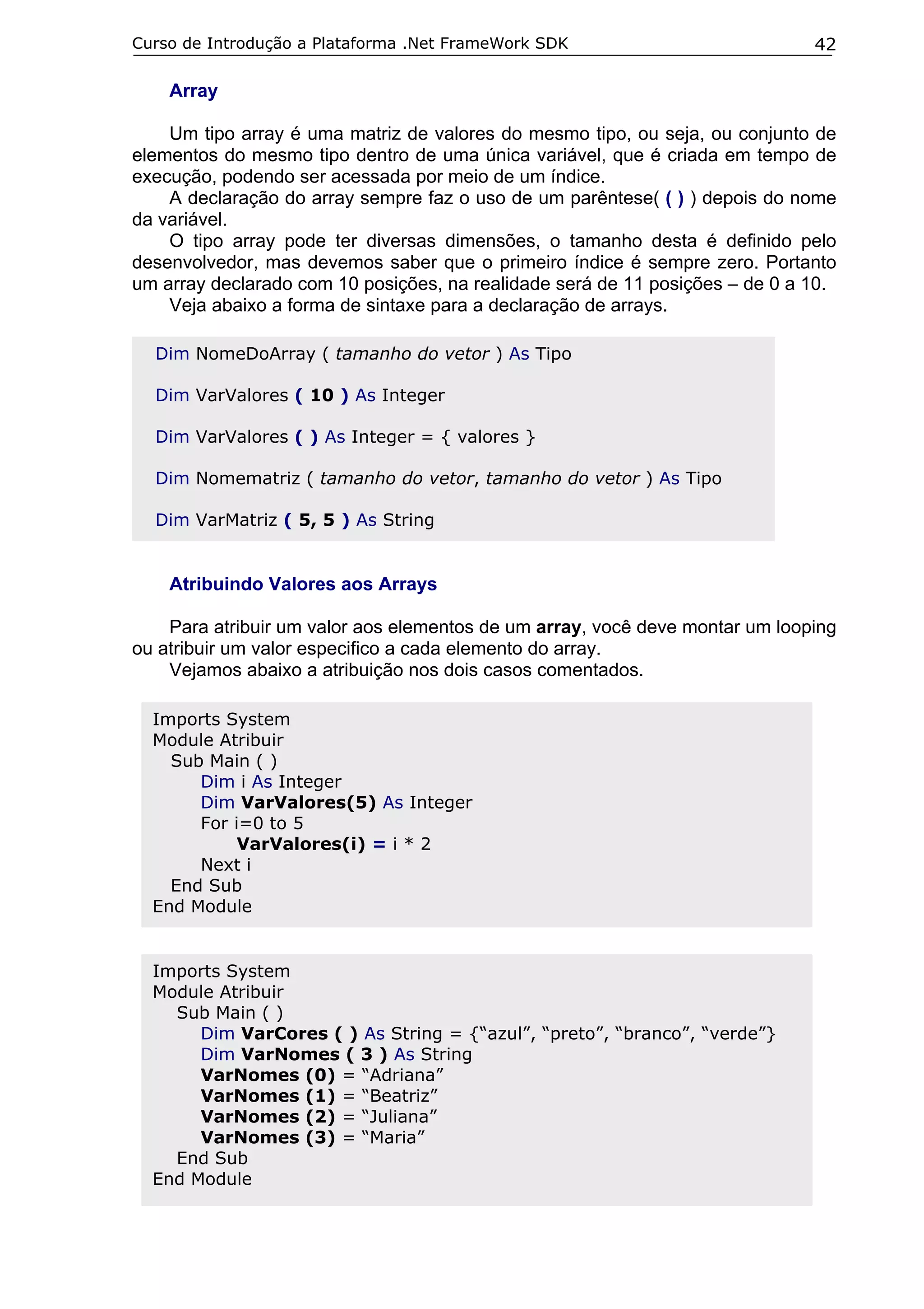 Curso de Introdução a Plataforma .Net FrameWork SDK                           42

    Array

    Um tipo array é uma matriz de valores do mesmo tipo, ou seja, ou conjunto de
elementos do mesmo tipo dentro de uma única variável, que é criada em tempo de
execução, podendo ser acessada por meio de um índice.
    A declaração do array sempre faz o uso de um parêntese( ( ) ) depois do nome
da variável.
    O tipo array pode ter diversas dimensões, o tamanho desta é definido pelo
desenvolvedor, mas devemos saber que o primeiro índice é sempre zero. Portanto
um array declarado com 10 posições, na realidade será de 11 posições – de 0 a 10.
    Veja abaixo a forma de sintaxe para a declaração de arrays.

  Dim NomeDoArray ( tamanho do vetor ) As Tipo

  Dim VarValores ( 10 ) As Integer

  Dim VarValores ( ) As Integer = { valores }

  Dim Nomematriz ( tamanho do vetor, tamanho do vetor ) As Tipo

  Dim VarMatriz ( 5, 5 ) As String


    Atribuindo Valores aos Arrays

    Para atribuir um valor aos elementos de um array, você deve montar um looping
ou atribuir um valor especifico a cada elemento do array.
    Vejamos abaixo a atribuição nos dois casos comentados.

  Imports System
  Module Atribuir
    Sub Main ( )
       Dim i As Integer
       Dim VarValores(5) As Integer
       For i=0 to 5
            VarValores(i) = i * 2
       Next i
    End Sub
  End Module


  Imports System
  Module Atribuir
    Sub Main ( )
       Dim VarCores ( ) As String = {“azul”, “preto”, “branco”, “verde”}
       Dim VarNomes ( 3 ) As String
       VarNomes (0) = “Adriana”
       VarNomes (1) = “Beatriz”
       VarNomes (2) = “Juliana”
       VarNomes (3) = “Maria”
    End Sub
  End Module
 