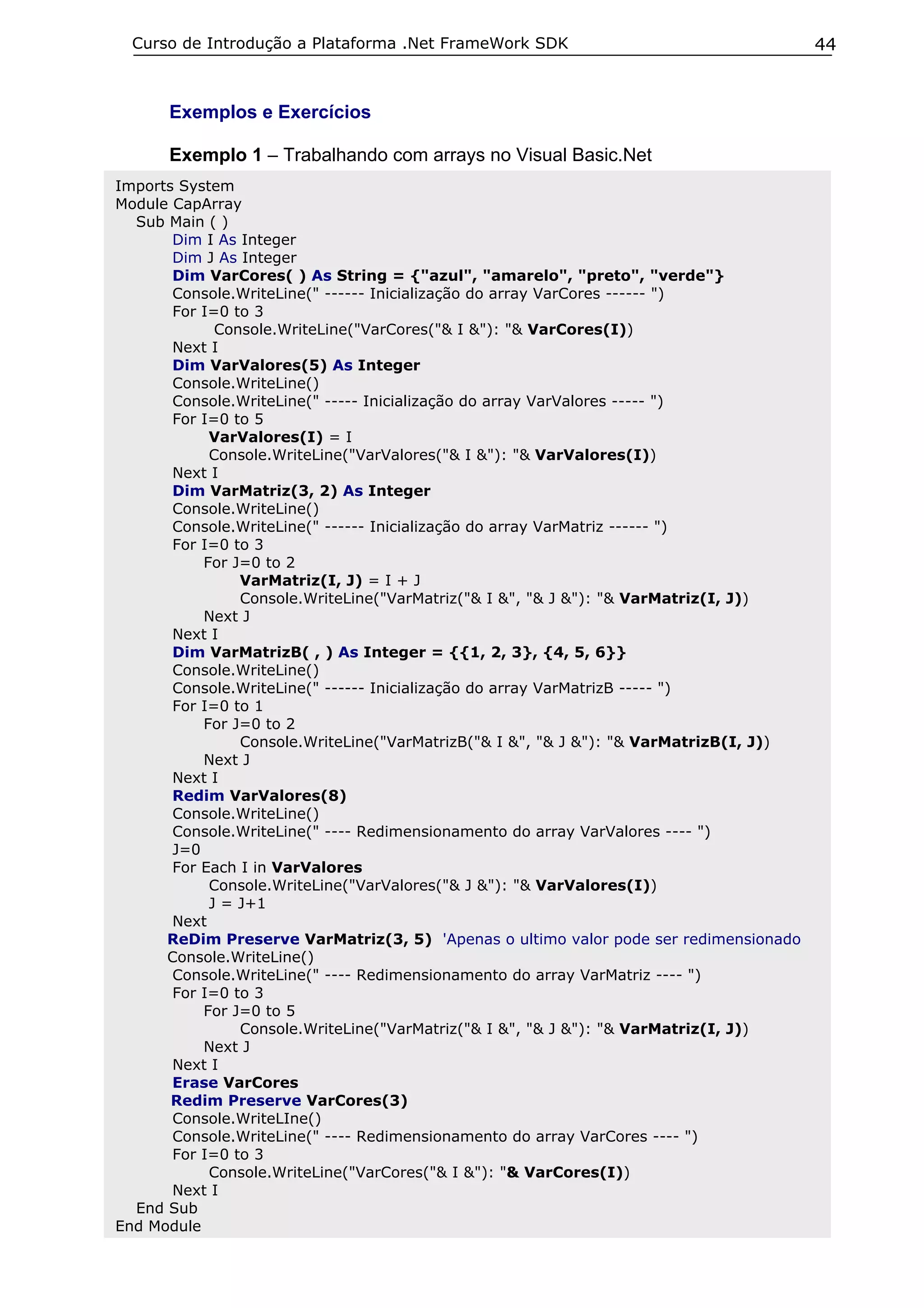 Curso de Introdução a Plataforma .Net FrameWork SDK                                   44


      Exemplos e Exercícios

      Exemplo 1 – Trabalhando com arrays no Visual Basic.Net
Imports System
Module CapArray
  Sub Main ( )
       Dim I As Integer
       Dim J As Integer
       Dim VarCores( ) As String = {"azul", "amarelo", "preto", "verde"}
       Console.WriteLine(" ------ Inicialização do array VarCores ------ ")
       For I=0 to 3
             Console.WriteLine("VarCores("& I &"): "& VarCores(I))
       Next I
       Dim VarValores(5) As Integer
       Console.WriteLine()
       Console.WriteLine(" ----- Inicialização do array VarValores ----- ")
       For I=0 to 5
            VarValores(I) = I
            Console.WriteLine("VarValores("& I &"): "& VarValores(I))
       Next I
       Dim VarMatriz(3, 2) As Integer
       Console.WriteLine()
       Console.WriteLine(" ------ Inicialização do array VarMatriz ------ ")
       For I=0 to 3
           For J=0 to 2
                VarMatriz(I, J) = I + J
                Console.WriteLine("VarMatriz("& I &", "& J &"): "& VarMatriz(I, J))
           Next J
       Next I
       Dim VarMatrizB( , ) As Integer = {{1, 2, 3}, {4, 5, 6}}
       Console.WriteLine()
       Console.WriteLine(" ------ Inicialização do array VarMatrizB ----- ")
       For I=0 to 1
           For J=0 to 2
                Console.WriteLine("VarMatrizB("& I &", "& J &"): "& VarMatrizB(I, J))
           Next J
       Next I
       Redim VarValores(8)
       Console.WriteLine()
       Console.WriteLine(" ---- Redimensionamento do array VarValores ---- ")
       J=0
       For Each I in VarValores
            Console.WriteLine("VarValores("& J &"): "& VarValores(I))
            J = J+1
       Next
      ReDim Preserve VarMatriz(3, 5) 'Apenas o ultimo valor pode ser redimensionado
      Console.WriteLine()
       Console.WriteLine(" ---- Redimensionamento do array VarMatriz ---- ")
       For I=0 to 3
           For J=0 to 5
                Console.WriteLine("VarMatriz("& I &", "& J &"): "& VarMatriz(I, J))
           Next J
       Next I
       Erase VarCores
       Redim Preserve VarCores(3)
       Console.WriteLIne()
       Console.WriteLine(" ---- Redimensionamento do array VarCores ---- ")
       For I=0 to 3
            Console.WriteLine("VarCores("& I &"): "& VarCores(I))
       Next I
  End Sub
End Module
 