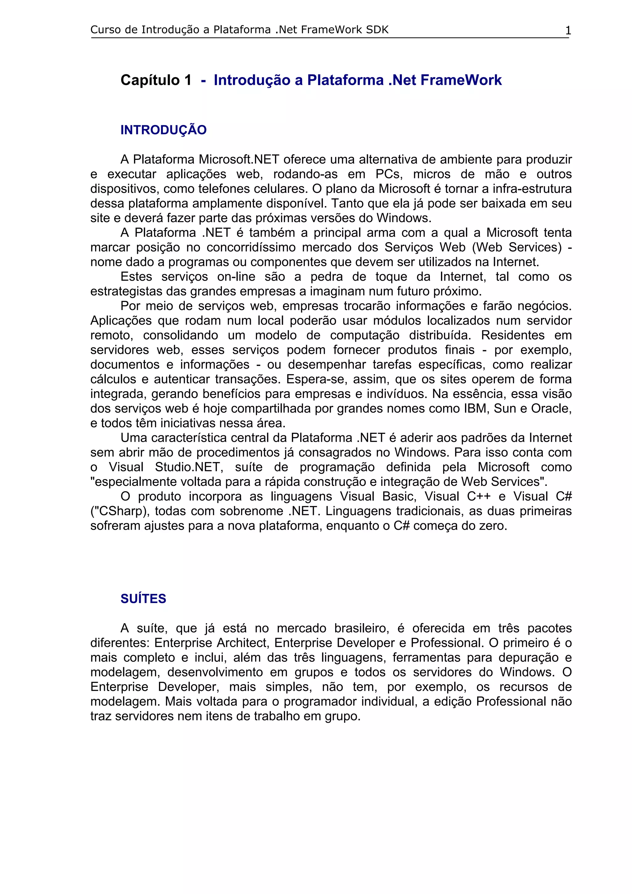 Curso de Introdução a Plataforma .Net FrameWork SDK                                  1



     Capítulo 1 - Introdução a Plataforma .Net FrameWork


     INTRODUÇÃO

      A Plataforma Microsoft.NET oferece uma alternativa de ambiente para produzir
e executar aplicações web, rodando-as em PCs, micros de mão e outros
dispositivos, como telefones celulares. O plano da Microsoft é tornar a infra-estrutura
dessa plataforma amplamente disponível. Tanto que ela já pode ser baixada em seu
site e deverá fazer parte das próximas versões do Windows.
      A Plataforma .NET é também a principal arma com a qual a Microsoft tenta
marcar posição no concorridíssimo mercado dos Serviços Web (Web Services) -
nome dado a programas ou componentes que devem ser utilizados na Internet.
      Estes serviços on-line são a pedra de toque da Internet, tal como os
estrategistas das grandes empresas a imaginam num futuro próximo.
      Por meio de serviços web, empresas trocarão informações e farão negócios.
Aplicações que rodam num local poderão usar módulos localizados num servidor
remoto, consolidando um modelo de computação distribuída. Residentes em
servidores web, esses serviços podem fornecer produtos finais - por exemplo,
documentos e informações - ou desempenhar tarefas específicas, como realizar
cálculos e autenticar transações. Espera-se, assim, que os sites operem de forma
integrada, gerando benefícios para empresas e indivíduos. Na essência, essa visão
dos serviços web é hoje compartilhada por grandes nomes como IBM, Sun e Oracle,
e todos têm iniciativas nessa área.
      Uma característica central da Plataforma .NET é aderir aos padrões da Internet
sem abrir mão de procedimentos já consagrados no Windows. Para isso conta com
o Visual Studio.NET, suíte de programação definida pela Microsoft como
"especialmente voltada para a rápida construção e integração de Web Services".
      O produto incorpora as linguagens Visual Basic, Visual C++ e Visual C#
("CSharp), todas com sobrenome .NET. Linguagens tradicionais, as duas primeiras
sofreram ajustes para a nova plataforma, enquanto o C# começa do zero.




     SUÍTES

      A suíte, que já está no mercado brasileiro, é oferecida em três pacotes
diferentes: Enterprise Architect, Enterprise Developer e Professional. O primeiro é o
mais completo e inclui, além das três linguagens, ferramentas para depuração e
modelagem, desenvolvimento em grupos e todos os servidores do Windows. O
Enterprise Developer, mais simples, não tem, por exemplo, os recursos de
modelagem. Mais voltada para o programador individual, a edição Professional não
traz servidores nem itens de trabalho em grupo.
 