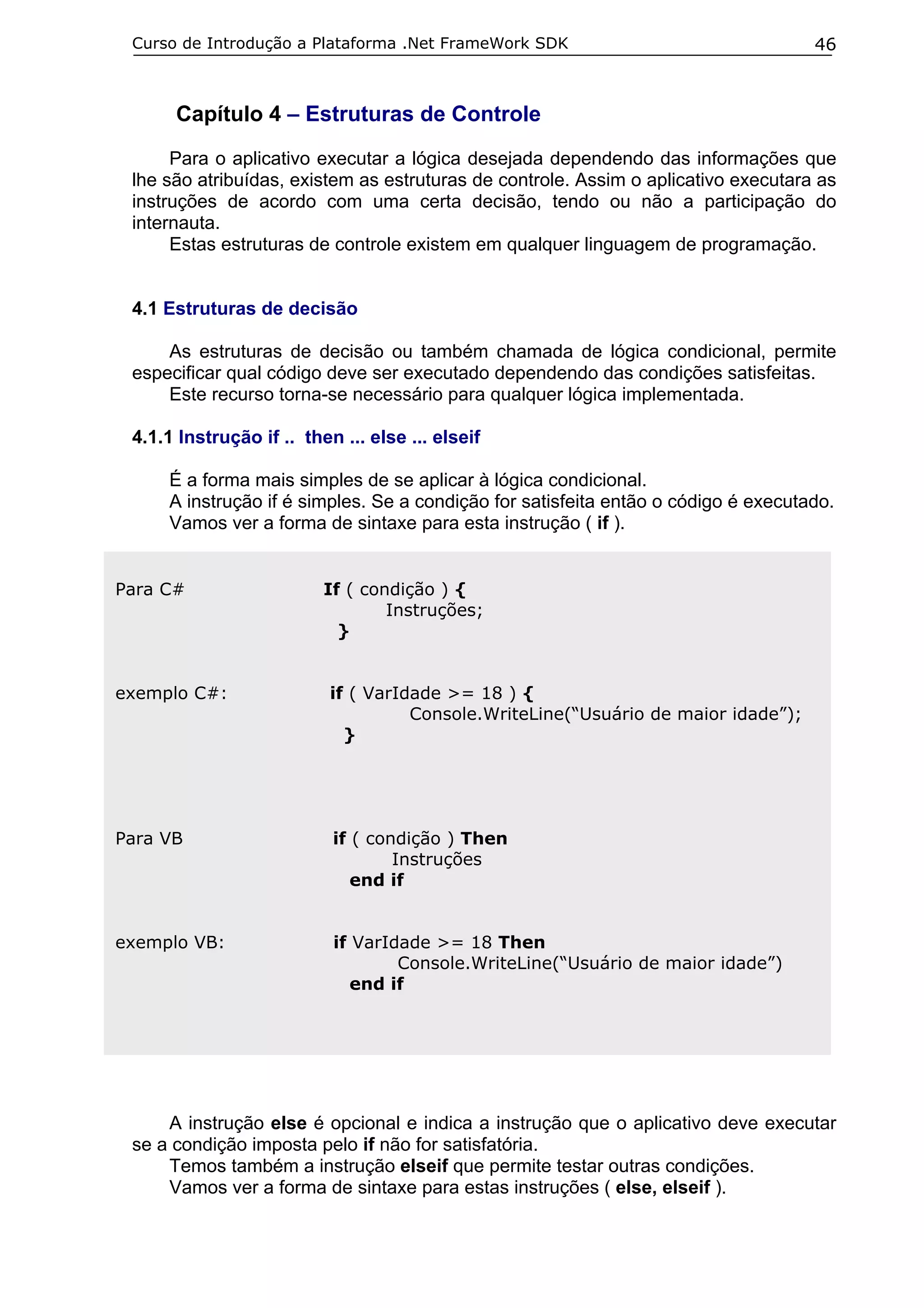 Curso de Introdução a Plataforma .Net FrameWork SDK                                46



      Capítulo 4 – Estruturas de Controle
      Para o aplicativo executar a lógica desejada dependendo das informações que
 lhe são atribuídas, existem as estruturas de controle. Assim o aplicativo executara as
 instruções de acordo com uma certa decisão, tendo ou não a participação do
 internauta.
      Estas estruturas de controle existem em qualquer linguagem de programação.


 4.1 Estruturas de decisão

     As estruturas de decisão ou também chamada de lógica condicional, permite
 especificar qual código deve ser executado dependendo das condições satisfeitas.
     Este recurso torna-se necessário para qualquer lógica implementada.

 4.1.1 Instrução if .. then ... else ... elseif

     É a forma mais simples de se aplicar à lógica condicional.
     A instrução if é simples. Se a condição for satisfeita então o código é executado.
     Vamos ver a forma de sintaxe para esta instrução ( if ).


Para C#                   If ( condição ) {
                                  Instruções;
                            }


exemplo C#:                if ( VarIdade >= 18 ) {
                                     Console.WriteLine(“Usuário de maior idade”);
                             }




Para VB                    if ( condição ) Then
                                   Instruções
                              end if


exemplo VB:                if VarIdade >= 18 Then
                                   Console.WriteLine(“Usuário de maior idade”)
                              end if




     A instrução else é opcional e indica a instrução que o aplicativo deve executar
 se a condição imposta pelo if não for satisfatória.
     Temos também a instrução elseif que permite testar outras condições.
     Vamos ver a forma de sintaxe para estas instruções ( else, elseif ).
 