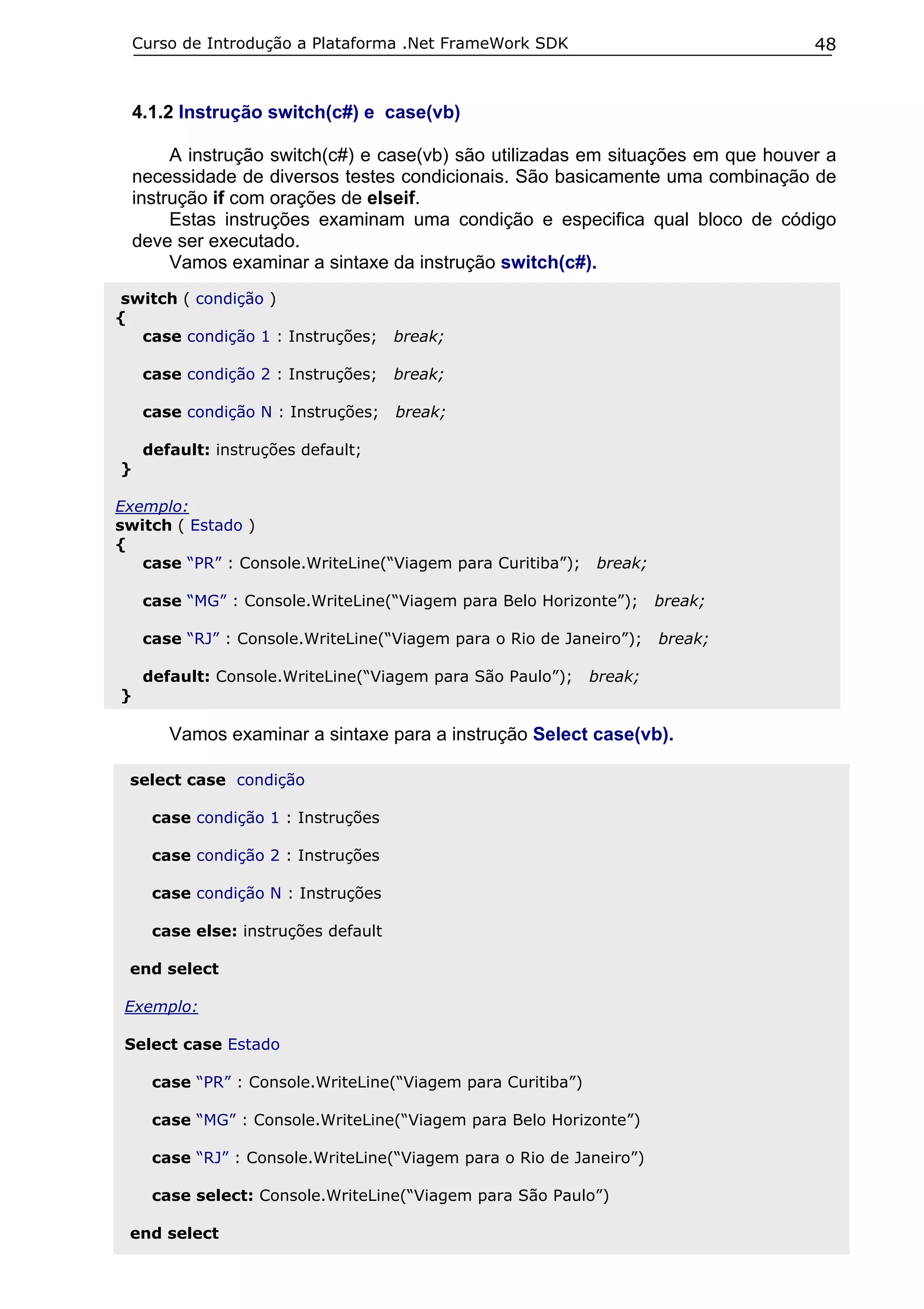 Curso de Introdução a Plataforma .Net FrameWork SDK                            48


    4.1.2 Instrução switch(c#) e case(vb)

         A instrução switch(c#) e case(vb) são utilizadas em situações em que houver a
    necessidade de diversos testes condicionais. São basicamente uma combinação de
    instrução if com orações de elseif.
         Estas instruções examinam uma condição e especifica qual bloco de código
    deve ser executado.
         Vamos examinar a sintaxe da instrução switch(c#).
switch ( condição )
{
  case condição 1 : Instruções;       break;

     case condição 2 : Instruções;    break;

     case condição N : Instruções;    break;

     default: instruções default;
}

Exemplo:
switch ( Estado )
{
   case “PR” : Console.WriteLine(“Viagem para Curitiba”);     break;

     case “MG” : Console.WriteLine(“Viagem para Belo Horizonte”);      break;

     case “RJ” : Console.WriteLine(“Viagem para o Rio de Janeiro”);    break;

     default: Console.WriteLine(“Viagem para São Paulo”);     break;
}

        Vamos examinar a sintaxe para a instrução Select case(vb).

 select case condição

      case condição 1 : Instruções

      case condição 2 : Instruções

      case condição N : Instruções

      case else: instruções default

 end select

 Exemplo:

 Select case Estado

      case “PR” : Console.WriteLine(“Viagem para Curitiba”)

      case “MG” : Console.WriteLine(“Viagem para Belo Horizonte”)

      case “RJ” : Console.WriteLine(“Viagem para o Rio de Janeiro”)

      case select: Console.WriteLine(“Viagem para São Paulo”)

 end select
 