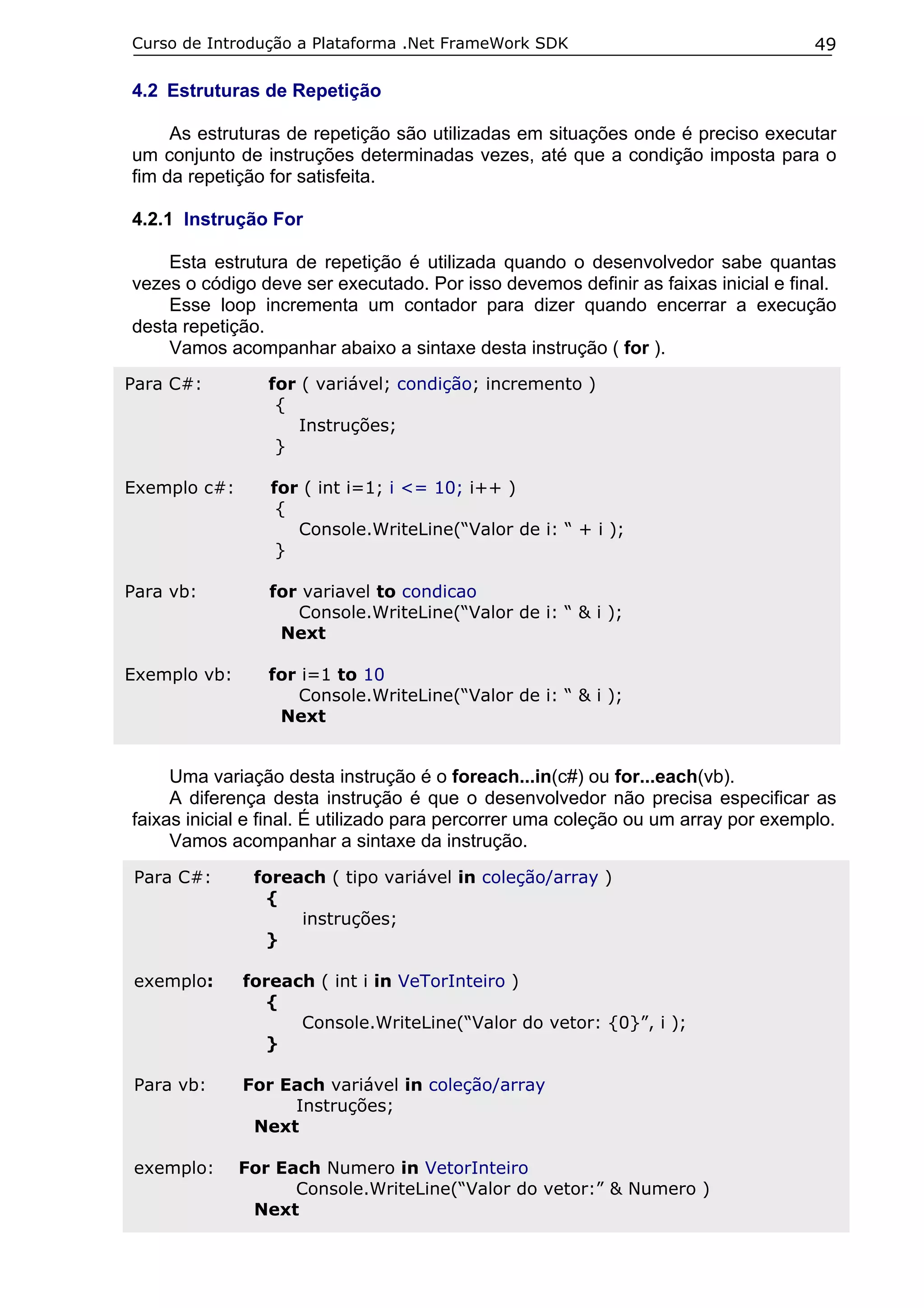 Curso de Introdução a Plataforma .Net FrameWork SDK                                 49

4.2 Estruturas de Repetição

     As estruturas de repetição são utilizadas em situações onde é preciso executar
um conjunto de instruções determinadas vezes, até que a condição imposta para o
fim da repetição for satisfeita.

4.2.1 Instrução For

    Esta estrutura de repetição é utilizada quando o desenvolvedor sabe quantas
vezes o código deve ser executado. Por isso devemos definir as faixas inicial e final.
    Esse loop incrementa um contador para dizer quando encerrar a execução
desta repetição.
    Vamos acompanhar abaixo a sintaxe desta instrução ( for ).
Para C#:         for ( variável; condição; incremento )
                  {
                     Instruções;
                  }

Exemplo c#:      for ( int i=1; i <= 10; i++ )
                  {
                    Console.WriteLine(“Valor de i: “ + i );
                  }

Para vb:         for variavel to condicao
                    Console.WriteLine(“Valor de i: “ & i );
                  Next

Exemplo vb:      for i=1 to 10
                    Console.WriteLine(“Valor de i: “ & i );
                  Next


     Uma variação desta instrução é o foreach...in(c#) ou for...each(vb).
     A diferença desta instrução é que o desenvolvedor não precisa especificar as
faixas inicial e final. É utilizado para percorrer uma coleção ou um array por exemplo.
     Vamos acompanhar a sintaxe da instrução.
 Para C#:      foreach ( tipo variável in coleção/array )
                {
                    instruções;
                }

 exemplo:     foreach ( int i in VeTorInteiro )
                 {
                    Console.WriteLine(“Valor do vetor: {0}”, i );
                 }

 Para vb:     For Each variável in coleção/array
                   Instruções;
               Next

 exemplo:     For Each Numero in VetorInteiro
                    Console.WriteLine(“Valor do vetor:” & Numero )
               Next
 