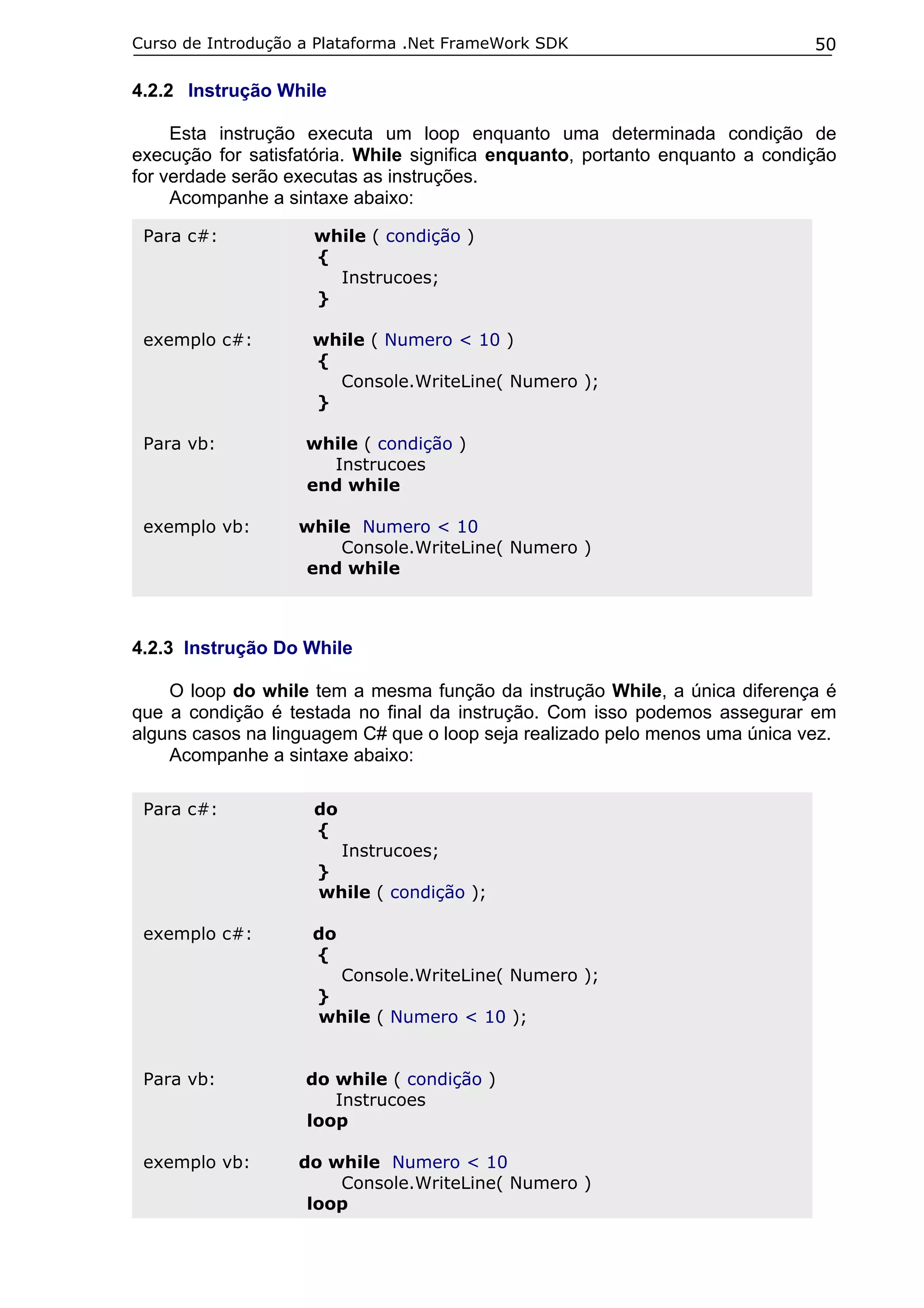 Curso de Introdução a Plataforma .Net FrameWork SDK                           50

4.2.2 Instrução While

     Esta instrução executa um loop enquanto uma determinada condição de
execução for satisfatória. While significa enquanto, portanto enquanto a condição
for verdade serão executas as instruções.
     Acompanhe a sintaxe abaixo:

 Para c#:            while ( condição )
                     {
                       Instrucoes;
                     }

 exemplo c#:         while ( Numero < 10 )
                     {
                       Console.WriteLine( Numero );
                     }

 Para vb:           while ( condição )
                      Instrucoes
                    end while

 exemplo vb:       while Numero < 10
                       Console.WriteLine( Numero )
                   end while



4.2.3 Instrução Do While

    O loop do while tem a mesma função da instrução While, a única diferença é
que a condição é testada no final da instrução. Com isso podemos assegurar em
alguns casos na linguagem C# que o loop seja realizado pelo menos uma única vez.
    Acompanhe a sintaxe abaixo:

 Para c#:            do
                     {
                          Instrucoes;
                     }
                     while ( condição );

 exemplo c#:         do
                     {
                          Console.WriteLine( Numero );
                     }
                     while ( Numero < 10 );


 Para vb:           do while ( condição )
                       Instrucoes
                    loop

 exemplo vb:       do while Numero < 10
                       Console.WriteLine( Numero )
                    loop
 