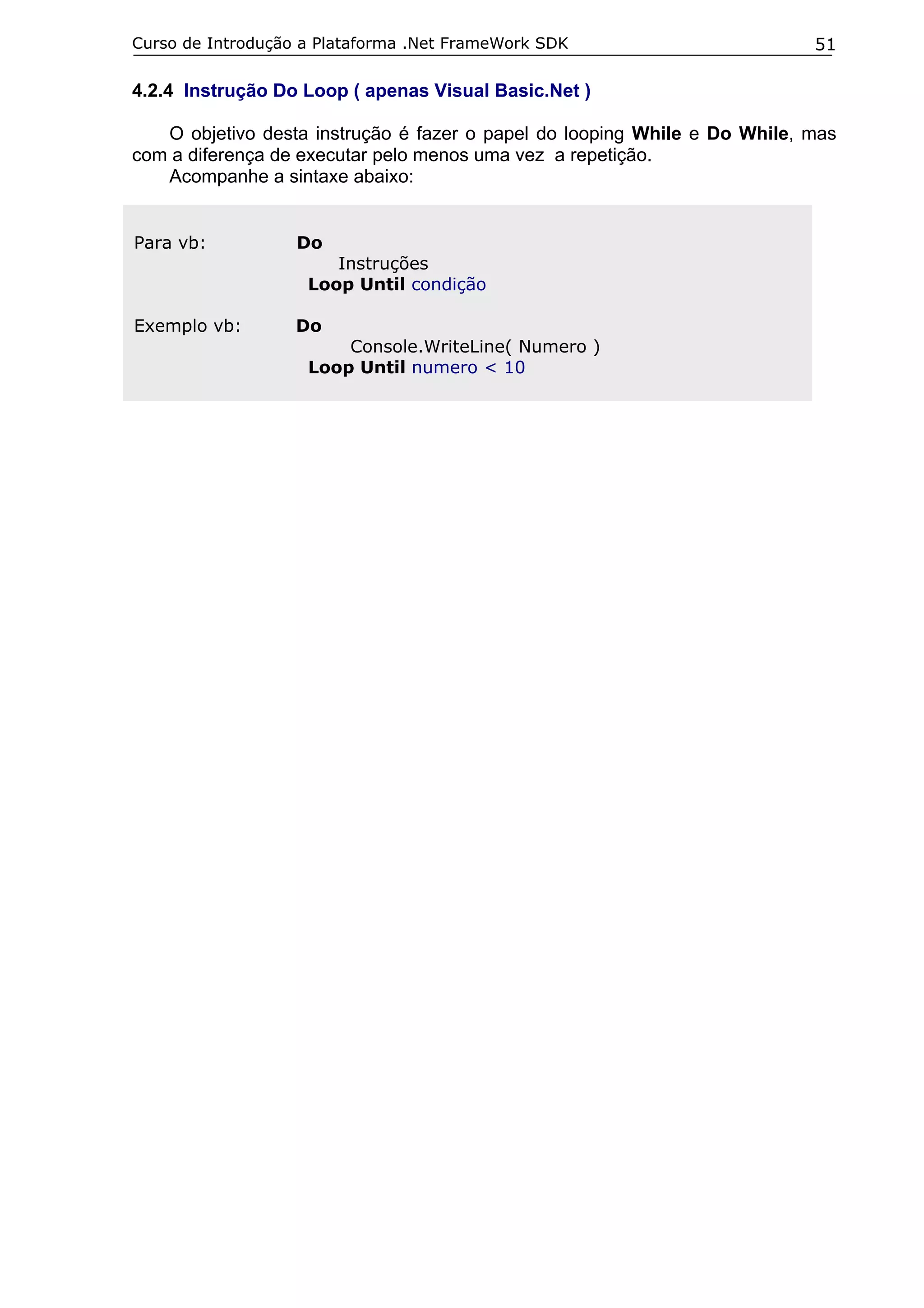 Curso de Introdução a Plataforma .Net FrameWork SDK                        51

4.2.4 Instrução Do Loop ( apenas Visual Basic.Net )

   O objetivo desta instrução é fazer o papel do looping While e Do While, mas
com a diferença de executar pelo menos uma vez a repetição.
   Acompanhe a sintaxe abaixo:


Para vb:           Do
                       Instruções
                    Loop Until condição

Exemplo vb:        Do
                        Console.WriteLine( Numero )
                    Loop Until numero < 10
 