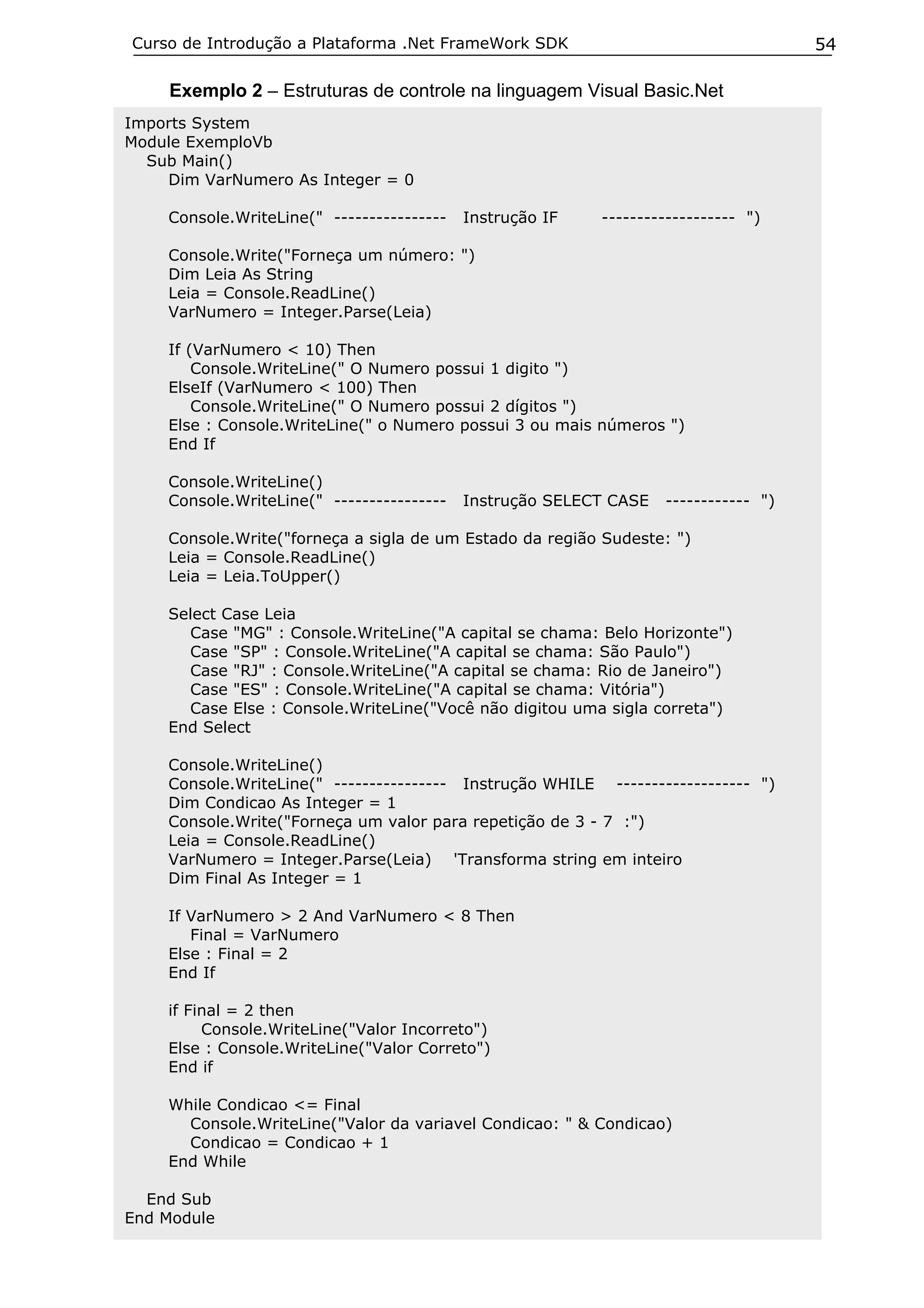 Curso de Introdução a Plataforma .Net FrameWork SDK                                  54

    Exemplo 2 – Estruturas de controle na linguagem Visual Basic.Net
Imports System
Module ExemploVb
  Sub Main()
    Dim VarNumero As Integer = 0

    Console.WriteLine(" ----------------   Instrução IF   ------------------- ")

    Console.Write("Forneça um número: ")
    Dim Leia As String
    Leia = Console.ReadLine()
    VarNumero = Integer.Parse(Leia)

    If (VarNumero < 10) Then
        Console.WriteLine(" O Numero possui 1 digito ")
    ElseIf (VarNumero < 100) Then
        Console.WriteLine(" O Numero possui 2 dígitos ")
    Else : Console.WriteLine(" o Numero possui 3 ou mais números ")
    End If

    Console.WriteLine()
    Console.WriteLine(" ----------------   Instrução SELECT CASE   ------------ ")

    Console.Write("forneça a sigla de um Estado da região Sudeste: ")
    Leia = Console.ReadLine()
    Leia = Leia.ToUpper()

    Select Case Leia
      Case "MG" : Console.WriteLine("A capital se chama: Belo Horizonte")
      Case "SP" : Console.WriteLine("A capital se chama: São Paulo")
      Case "RJ" : Console.WriteLine("A capital se chama: Rio de Janeiro")
      Case "ES" : Console.WriteLine("A capital se chama: Vitória")
      Case Else : Console.WriteLine("Você não digitou uma sigla correta")
    End Select

    Console.WriteLine()
    Console.WriteLine(" ---------------- Instrução WHILE ------------------- ")
    Dim Condicao As Integer = 1
    Console.Write("Forneça um valor para repetição de 3 - 7 :")
    Leia = Console.ReadLine()
    VarNumero = Integer.Parse(Leia) 'Transforma string em inteiro
    Dim Final As Integer = 1

    If VarNumero > 2 And VarNumero < 8 Then
       Final = VarNumero
    Else : Final = 2
    End If

    if Final = 2 then
         Console.WriteLine("Valor Incorreto")
    Else : Console.WriteLine("Valor Correto")
    End if

    While Condicao <= Final
      Console.WriteLine("Valor da variavel Condicao: " & Condicao)
      Condicao = Condicao + 1
    End While

  End Sub
End Module
 