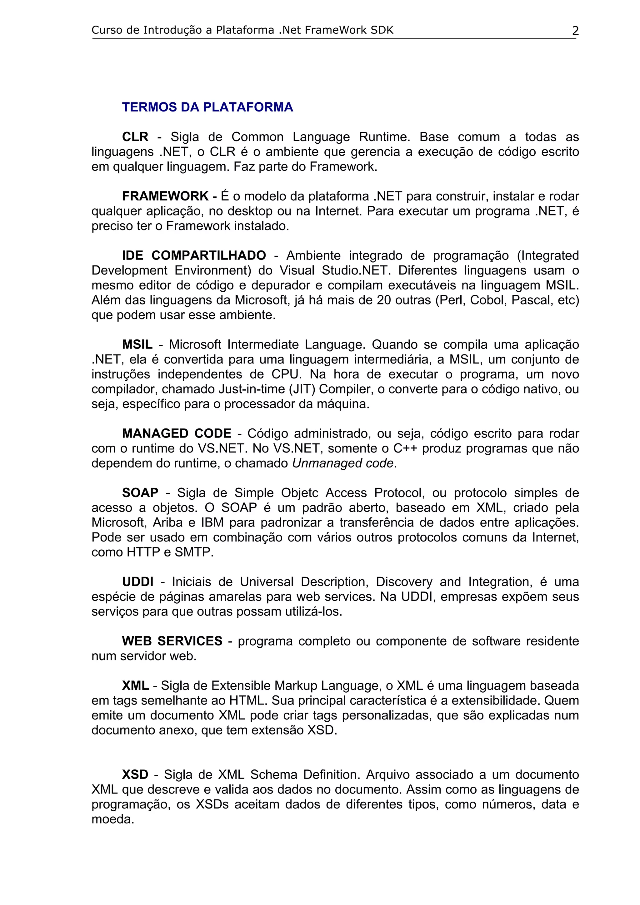 Curso de Introdução a Plataforma .Net FrameWork SDK                               2




     TERMOS DA PLATAFORMA

     CLR - Sigla de Common Language Runtime. Base comum a todas as
linguagens .NET, o CLR é o ambiente que gerencia a execução de código escrito
em qualquer linguagem. Faz parte do Framework.

     FRAMEWORK - É o modelo da plataforma .NET para construir, instalar e rodar
qualquer aplicação, no desktop ou na Internet. Para executar um programa .NET, é
preciso ter o Framework instalado.

     IDE COMPARTILHADO - Ambiente integrado de programação (Integrated
Development Environment) do Visual Studio.NET. Diferentes linguagens usam o
mesmo editor de código e depurador e compilam executáveis na linguagem MSIL.
Além das linguagens da Microsoft, já há mais de 20 outras (Perl, Cobol, Pascal, etc)
que podem usar esse ambiente.

      MSIL - Microsoft Intermediate Language. Quando se compila uma aplicação
.NET, ela é convertida para uma linguagem intermediária, a MSIL, um conjunto de
instruções independentes de CPU. Na hora de executar o programa, um novo
compilador, chamado Just-in-time (JIT) Compiler, o converte para o código nativo, ou
seja, específico para o processador da máquina.

    MANAGED CODE - Código administrado, ou seja, código escrito para rodar
com o runtime do VS.NET. No VS.NET, somente o C++ produz programas que não
dependem do runtime, o chamado Unmanaged code.

     SOAP - Sigla de Simple Objetc Access Protocol, ou protocolo simples de
acesso a objetos. O SOAP é um padrão aberto, baseado em XML, criado pela
Microsoft, Ariba e IBM para padronizar a transferência de dados entre aplicações.
Pode ser usado em combinação com vários outros protocolos comuns da Internet,
como HTTP e SMTP.

      UDDI - Iniciais de Universal Description, Discovery and Integration, é uma
espécie de páginas amarelas para web services. Na UDDI, empresas expõem seus
serviços para que outras possam utilizá-los.

    WEB SERVICES - programa completo ou componente de software residente
num servidor web.

     XML - Sigla de Extensible Markup Language, o XML é uma linguagem baseada
em tags semelhante ao HTML. Sua principal característica é a extensibilidade. Quem
emite um documento XML pode criar tags personalizadas, que são explicadas num
documento anexo, que tem extensão XSD.


     XSD - Sigla de XML Schema Definition. Arquivo associado a um documento
XML que descreve e valida aos dados no documento. Assim como as linguagens de
programação, os XSDs aceitam dados de diferentes tipos, como números, data e
moeda.
 