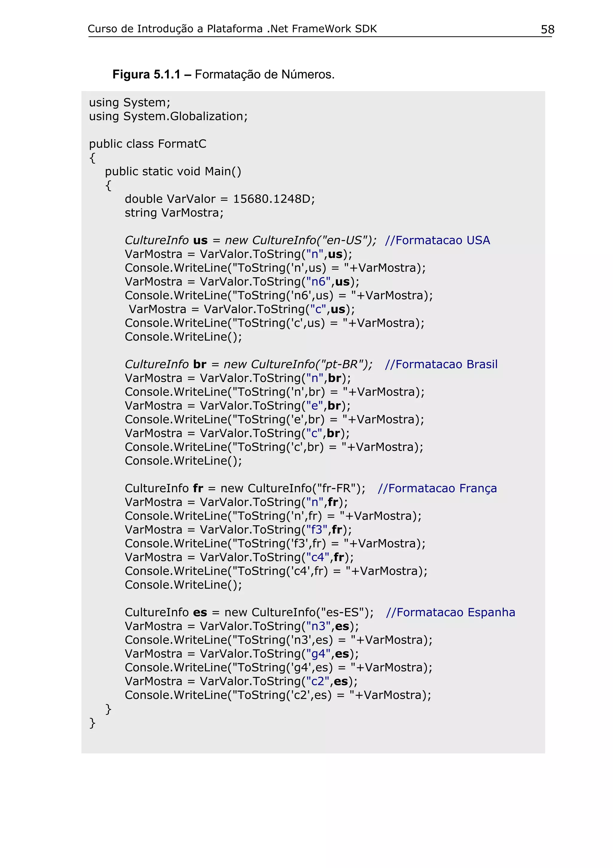 Curso de Introdução a Plataforma .Net FrameWork SDK                         58


        Figura 5.1.1 – Formatação de Números.

using System;
using System.Globalization;

public class FormatC
{
  public static void Main()
  {
       double VarValor = 15680.1248D;
       string VarMostra;

          CultureInfo us = new CultureInfo("en-US"); //Formatacao USA
          VarMostra = VarValor.ToString("n",us);
          Console.WriteLine("ToString('n',us) = "+VarMostra);
          VarMostra = VarValor.ToString("n6",us);
          Console.WriteLine("ToString('n6',us) = "+VarMostra);
           VarMostra = VarValor.ToString("c",us);
          Console.WriteLine("ToString('c',us) = "+VarMostra);
          Console.WriteLine();

          CultureInfo br = new CultureInfo("pt-BR"); //Formatacao Brasil
          VarMostra = VarValor.ToString("n",br);
          Console.WriteLine("ToString('n',br) = "+VarMostra);
          VarMostra = VarValor.ToString("e",br);
          Console.WriteLine("ToString('e',br) = "+VarMostra);
          VarMostra = VarValor.ToString("c",br);
          Console.WriteLine("ToString('c',br) = "+VarMostra);
          Console.WriteLine();

          CultureInfo fr = new CultureInfo("fr-FR"); //Formatacao França
          VarMostra = VarValor.ToString("n",fr);
          Console.WriteLine("ToString('n',fr) = "+VarMostra);
          VarMostra = VarValor.ToString("f3",fr);
          Console.WriteLine("ToString('f3',fr) = "+VarMostra);
          VarMostra = VarValor.ToString("c4",fr);
          Console.WriteLine("ToString('c4',fr) = "+VarMostra);
          Console.WriteLine();

          CultureInfo es = new CultureInfo("es-ES"); //Formatacao Espanha
          VarMostra = VarValor.ToString("n3",es);
          Console.WriteLine("ToString('n3',es) = "+VarMostra);
          VarMostra = VarValor.ToString("g4",es);
          Console.WriteLine("ToString('g4',es) = "+VarMostra);
          VarMostra = VarValor.ToString("c2",es);
          Console.WriteLine("ToString('c2',es) = "+VarMostra);
    }
}
 
