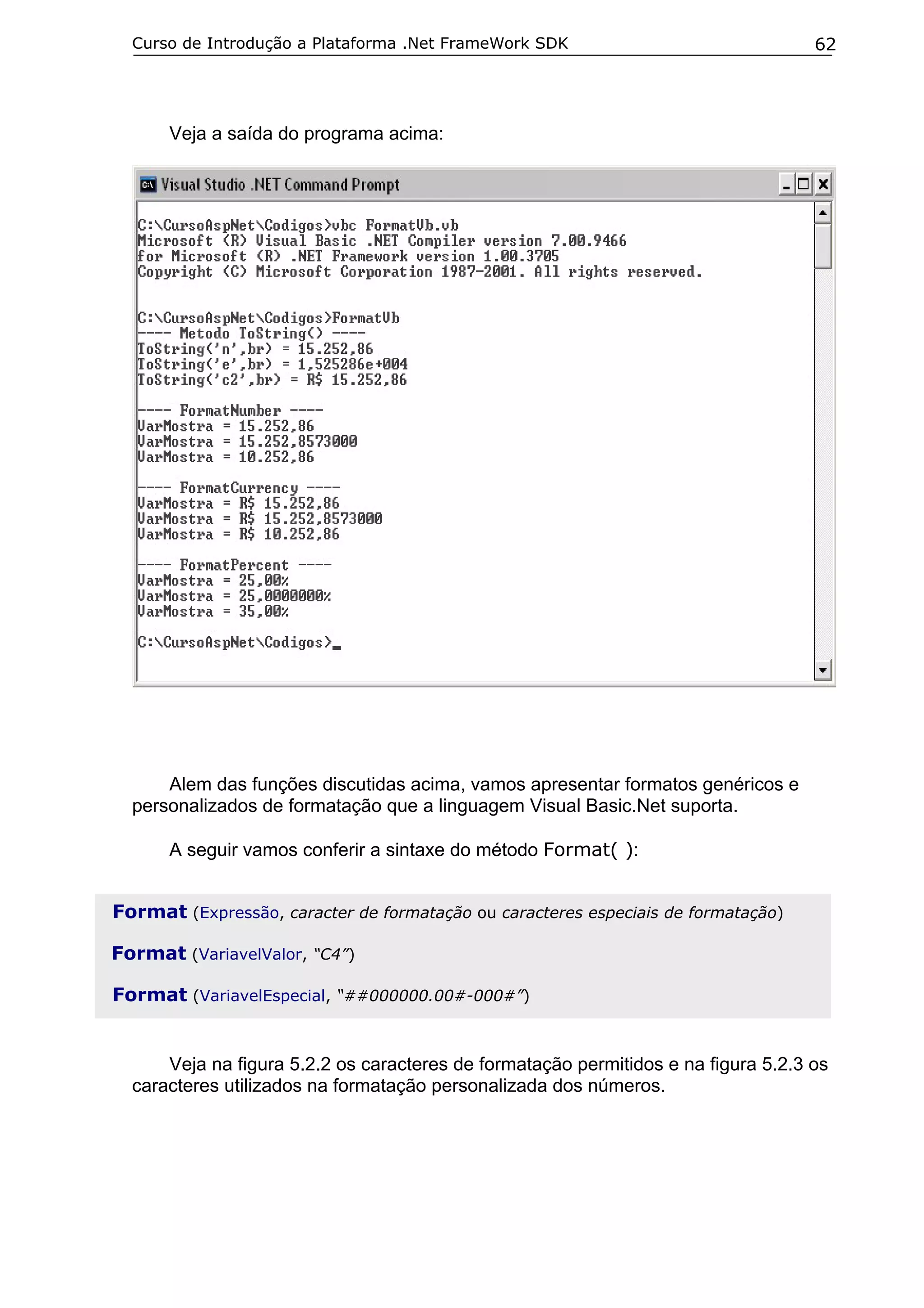 Curso de Introdução a Plataforma .Net FrameWork SDK                               62




      Veja a saída do programa acima:




      Alem das funções discutidas acima, vamos apresentar formatos genéricos e
  personalizados de formatação que a linguagem Visual Basic.Net suporta.

      A seguir vamos conferir a sintaxe do método Format( ):


Format (Expressão, caracter de formatação ou caracteres especiais de formatação)

Format (VariavelValor, “C4”)

Format (VariavelEspecial, “##000000.00#-000#”)


      Veja na figura 5.2.2 os caracteres de formatação permitidos e na figura 5.2.3 os
  caracteres utilizados na formatação personalizada dos números.
 