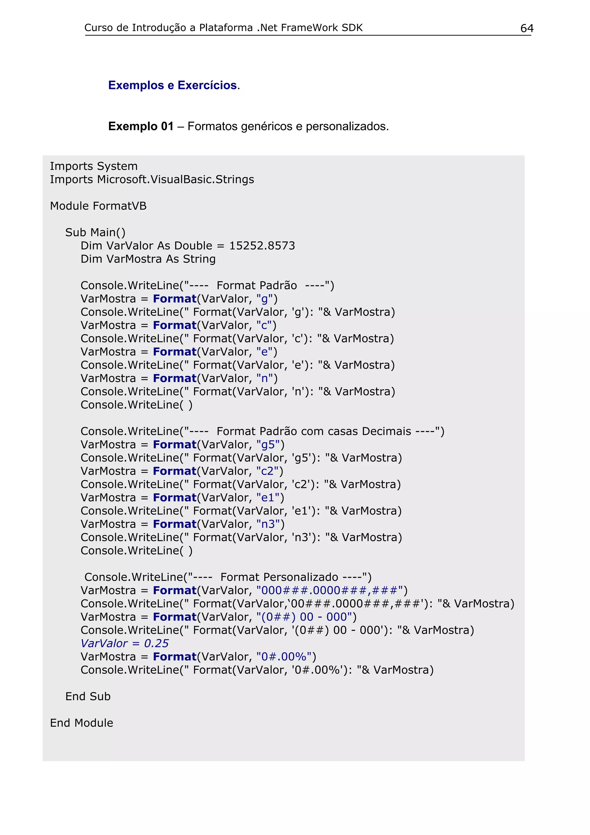 Curso de Introdução a Plataforma .Net FrameWork SDK                      64




          Exemplos e Exercícios.


          Exemplo 01 – Formatos genéricos e personalizados.


Imports System
Imports Microsoft.VisualBasic.Strings

Module FormatVB

  Sub Main()
    Dim VarValor As Double = 15252.8573
    Dim VarMostra As String

     Console.WriteLine("---- Format Padrão ----")
     VarMostra = Format(VarValor, "g")
     Console.WriteLine(" Format(VarValor, 'g'): "& VarMostra)
     VarMostra = Format(VarValor, "c")
     Console.WriteLine(" Format(VarValor, 'c'): "& VarMostra)
     VarMostra = Format(VarValor, "e")
     Console.WriteLine(" Format(VarValor, 'e'): "& VarMostra)
     VarMostra = Format(VarValor, "n")
     Console.WriteLine(" Format(VarValor, 'n'): "& VarMostra)
     Console.WriteLine( )

     Console.WriteLine("---- Format Padrão com casas Decimais ----")
     VarMostra = Format(VarValor, "g5")
     Console.WriteLine(" Format(VarValor, 'g5'): "& VarMostra)
     VarMostra = Format(VarValor, "c2")
     Console.WriteLine(" Format(VarValor, 'c2'): "& VarMostra)
     VarMostra = Format(VarValor, "e1")
     Console.WriteLine(" Format(VarValor, 'e1'): "& VarMostra)
     VarMostra = Format(VarValor, "n3")
     Console.WriteLine(" Format(VarValor, 'n3'): "& VarMostra)
     Console.WriteLine( )

      Console.WriteLine("---- Format Personalizado ----")
     VarMostra = Format(VarValor, "000###.0000###,###")
     Console.WriteLine(" Format(VarValor,‘00###.0000###,###'): "& VarMostra)
     VarMostra = Format(VarValor, "(0##) 00 - 000")
     Console.WriteLine(" Format(VarValor, '(0##) 00 - 000'): "& VarMostra)
     VarValor = 0.25
     VarMostra = Format(VarValor, "0#.00%")
     Console.WriteLine(" Format(VarValor, '0#.00%'): "& VarMostra)

  End Sub

End Module
 
