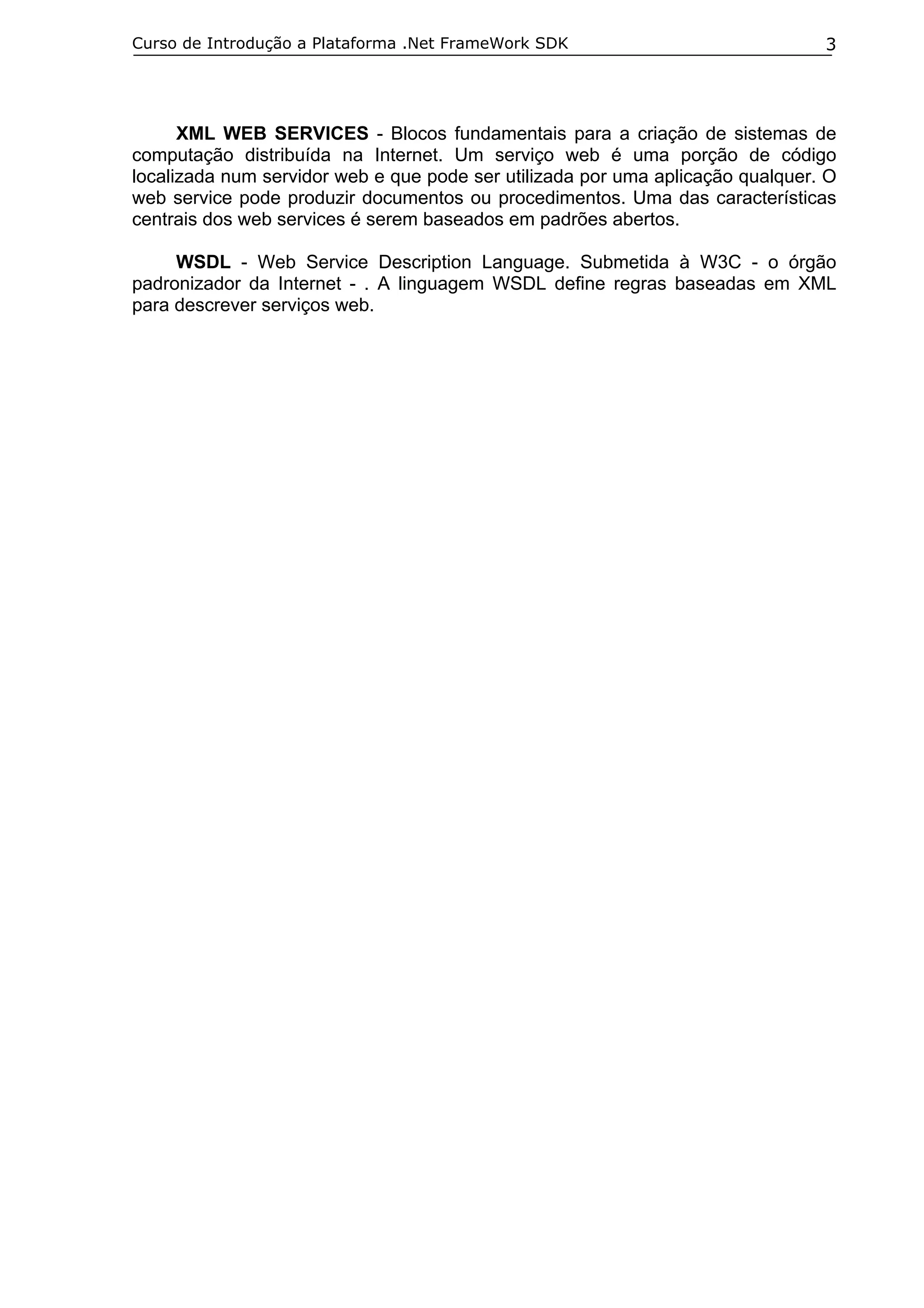 Curso de Introdução a Plataforma .Net FrameWork SDK                             3




      XML WEB SERVICES - Blocos fundamentais para a criação de sistemas de
computação distribuída na Internet. Um serviço web é uma porção de código
localizada num servidor web e que pode ser utilizada por uma aplicação qualquer. O
web service pode produzir documentos ou procedimentos. Uma das características
centrais dos web services é serem baseados em padrões abertos.

     WSDL - Web Service Description Language. Submetida à W3C - o órgão
padronizador da Internet - . A linguagem WSDL define regras baseadas em XML
para descrever serviços web.
 