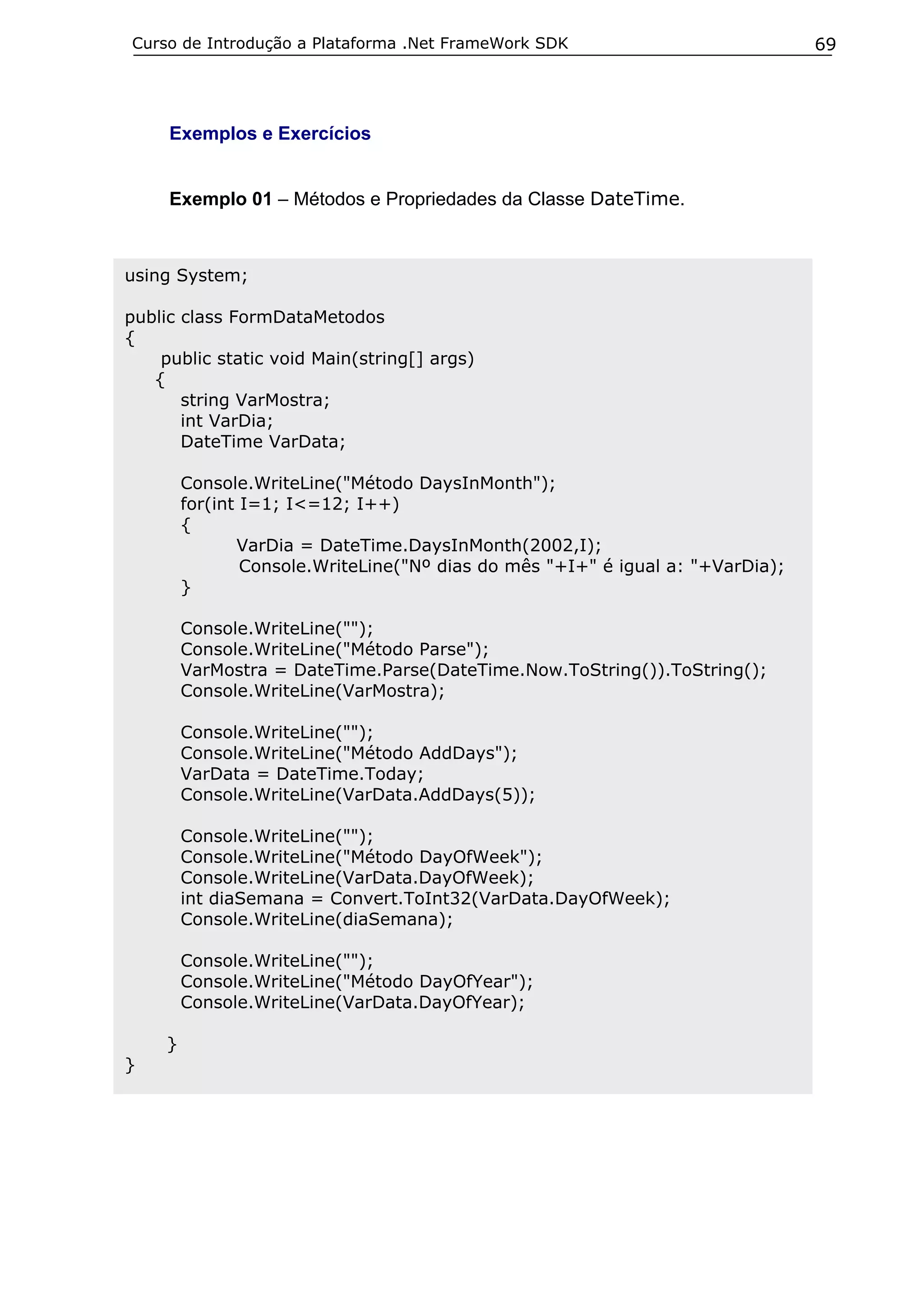 Curso de Introdução a Plataforma .Net FrameWork SDK                              69




     Exemplos e Exercícios


     Exemplo 01 – Métodos e Propriedades da Classe DateTime.



using System;

public class FormDataMetodos
{
    public static void Main(string[] args)
   {
       string VarMostra;
       int VarDia;
       DateTime VarData;

         Console.WriteLine("Método DaysInMonth");
         for(int I=1; I<=12; I++)
         {
                VarDia = DateTime.DaysInMonth(2002,I);
                 Console.WriteLine("Nº dias do mês "+I+" é igual a: "+VarDia);
         }

         Console.WriteLine("");
         Console.WriteLine("Método Parse");
         VarMostra = DateTime.Parse(DateTime.Now.ToString()).ToString();
         Console.WriteLine(VarMostra);

         Console.WriteLine("");
         Console.WriteLine("Método AddDays");
         VarData = DateTime.Today;
         Console.WriteLine(VarData.AddDays(5));

         Console.WriteLine("");
         Console.WriteLine("Método DayOfWeek");
         Console.WriteLine(VarData.DayOfWeek);
         int diaSemana = Convert.ToInt32(VarData.DayOfWeek);
         Console.WriteLine(diaSemana);

         Console.WriteLine("");
         Console.WriteLine("Método DayOfYear");
         Console.WriteLine(VarData.DayOfYear);

     }
}
 