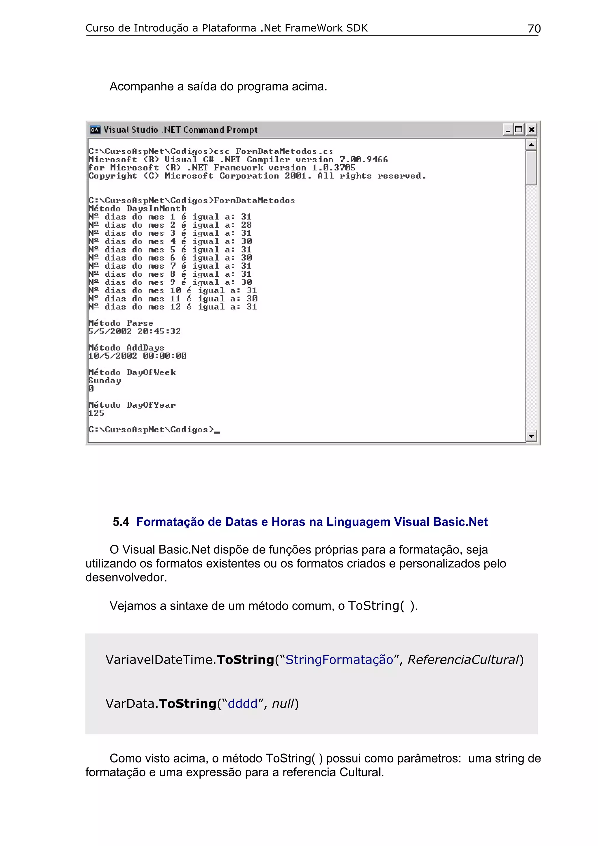 Curso de Introdução a Plataforma .Net FrameWork SDK                              70




    Acompanhe a saída do programa acima.




     5.4 Formatação de Datas e Horas na Linguagem Visual Basic.Net

      O Visual Basic.Net dispõe de funções próprias para a formatação, seja
utilizando os formatos existentes ou os formatos criados e personalizados pelo
desenvolvedor.

    Vejamos a sintaxe de um método comum, o ToString( ).



   VariavelDateTime.ToString(“StringFormatação”, ReferenciaCultural)


   VarData.ToString(“dddd”, null)



    Como visto acima, o método ToString( ) possui como parâmetros: uma string de
formatação e uma expressão para a referencia Cultural.
 