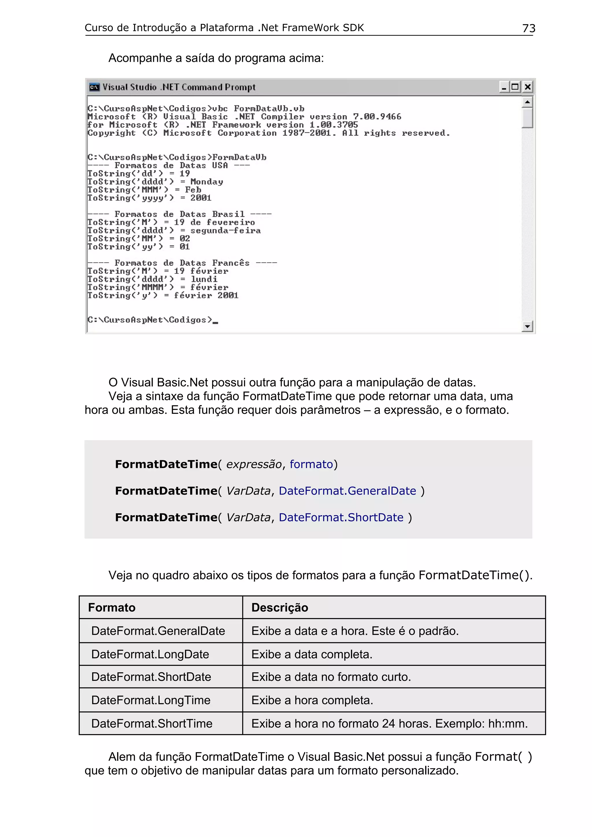 Curso de Introdução a Plataforma .Net FrameWork SDK                             73

    Acompanhe a saída do programa acima:




    O Visual Basic.Net possui outra função para a manipulação de datas.
    Veja a sintaxe da função FormatDateTime que pode retornar uma data, uma
hora ou ambas. Esta função requer dois parâmetros – a expressão, e o formato.



     FormatDateTime( expressão, formato)

     FormatDateTime( VarData, DateFormat.GeneralDate )

     FormatDateTime( VarData, DateFormat.ShortDate )




    Veja no quadro abaixo os tipos de formatos para a função FormatDateTime().

Formato                       Descrição
 DateFormat.GeneralDate       Exibe a data e a hora. Este é o padrão.
 DateFormat.LongDate          Exibe a data completa.
 DateFormat.ShortDate         Exibe a data no formato curto.
 DateFormat.LongTime          Exibe a hora completa.
 DateFormat.ShortTime         Exibe a hora no formato 24 horas. Exemplo: hh:mm.

    Alem da função FormatDateTime o Visual Basic.Net possui a função Format( )
que tem o objetivo de manipular datas para um formato personalizado.
 