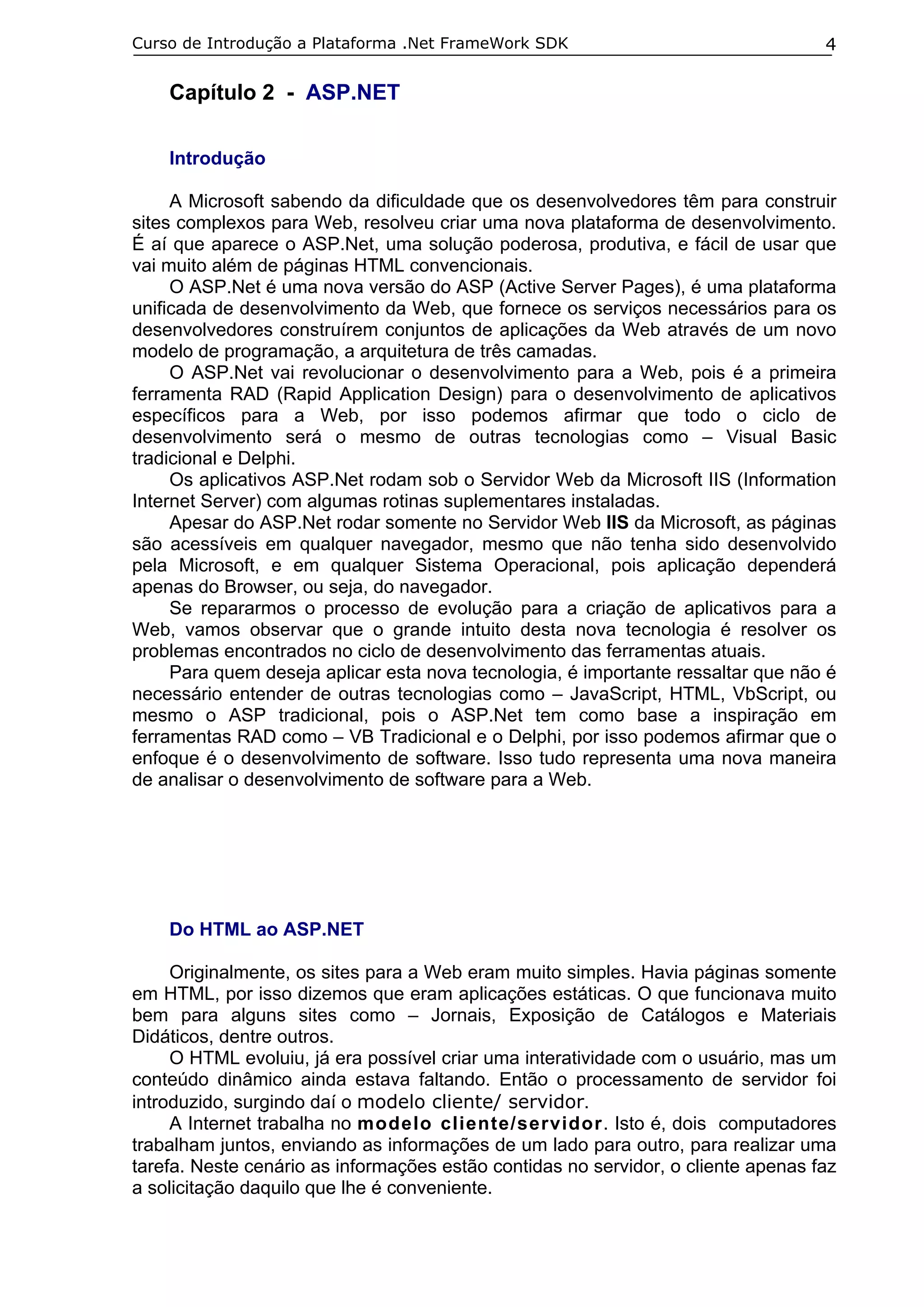 Curso de Introdução a Plataforma .Net FrameWork SDK                                4

    Capítulo 2 - ASP.NET

    Introdução

     A Microsoft sabendo da dificuldade que os desenvolvedores têm para construir
sites complexos para Web, resolveu criar uma nova plataforma de desenvolvimento.
É aí que aparece o ASP.Net, uma solução poderosa, produtiva, e fácil de usar que
vai muito além de páginas HTML convencionais.
     O ASP.Net é uma nova versão do ASP (Active Server Pages), é uma plataforma
unificada de desenvolvimento da Web, que fornece os serviços necessários para os
desenvolvedores construírem conjuntos de aplicações da Web através de um novo
modelo de programação, a arquitetura de três camadas.
     O ASP.Net vai revolucionar o desenvolvimento para a Web, pois é a primeira
ferramenta RAD (Rapid Application Design) para o desenvolvimento de aplicativos
específicos para a Web, por isso podemos afirmar que todo o ciclo de
desenvolvimento será o mesmo de outras tecnologias como – Visual Basic
tradicional e Delphi.
     Os aplicativos ASP.Net rodam sob o Servidor Web da Microsoft IIS (Information
Internet Server) com algumas rotinas suplementares instaladas.
     Apesar do ASP.Net rodar somente no Servidor Web IIS da Microsoft, as páginas
são acessíveis em qualquer navegador, mesmo que não tenha sido desenvolvido
pela Microsoft, e em qualquer Sistema Operacional, pois aplicação dependerá
apenas do Browser, ou seja, do navegador.
     Se repararmos o processo de evolução para a criação de aplicativos para a
Web, vamos observar que o grande intuito desta nova tecnologia é resolver os
problemas encontrados no ciclo de desenvolvimento das ferramentas atuais.
     Para quem deseja aplicar esta nova tecnologia, é importante ressaltar que não é
necessário entender de outras tecnologias como – JavaScript, HTML, VbScript, ou
mesmo o ASP tradicional, pois o ASP.Net tem como base a inspiração em
ferramentas RAD como – VB Tradicional e o Delphi, por isso podemos afirmar que o
enfoque é o desenvolvimento de software. Isso tudo representa uma nova maneira
de analisar o desenvolvimento de software para a Web.




    Do HTML ao ASP.NET

     Originalmente, os sites para a Web eram muito simples. Havia páginas somente
em HTML, por isso dizemos que eram aplicações estáticas. O que funcionava muito
bem para alguns sites como – Jornais, Exposição de Catálogos e Materiais
Didáticos, dentre outros.
     O HTML evoluiu, já era possível criar uma interatividade com o usuário, mas um
conteúdo dinâmico ainda estava faltando. Então o processamento de servidor foi
introduzido, surgindo daí o modelo cliente/ servidor.
     A Internet trabalha no modelo cliente/servidor. Isto é, dois computadores
trabalham juntos, enviando as informações de um lado para outro, para realizar uma
tarefa. Neste cenário as informações estão contidas no servidor, o cliente apenas faz
a solicitação daquilo que lhe é conveniente.
 