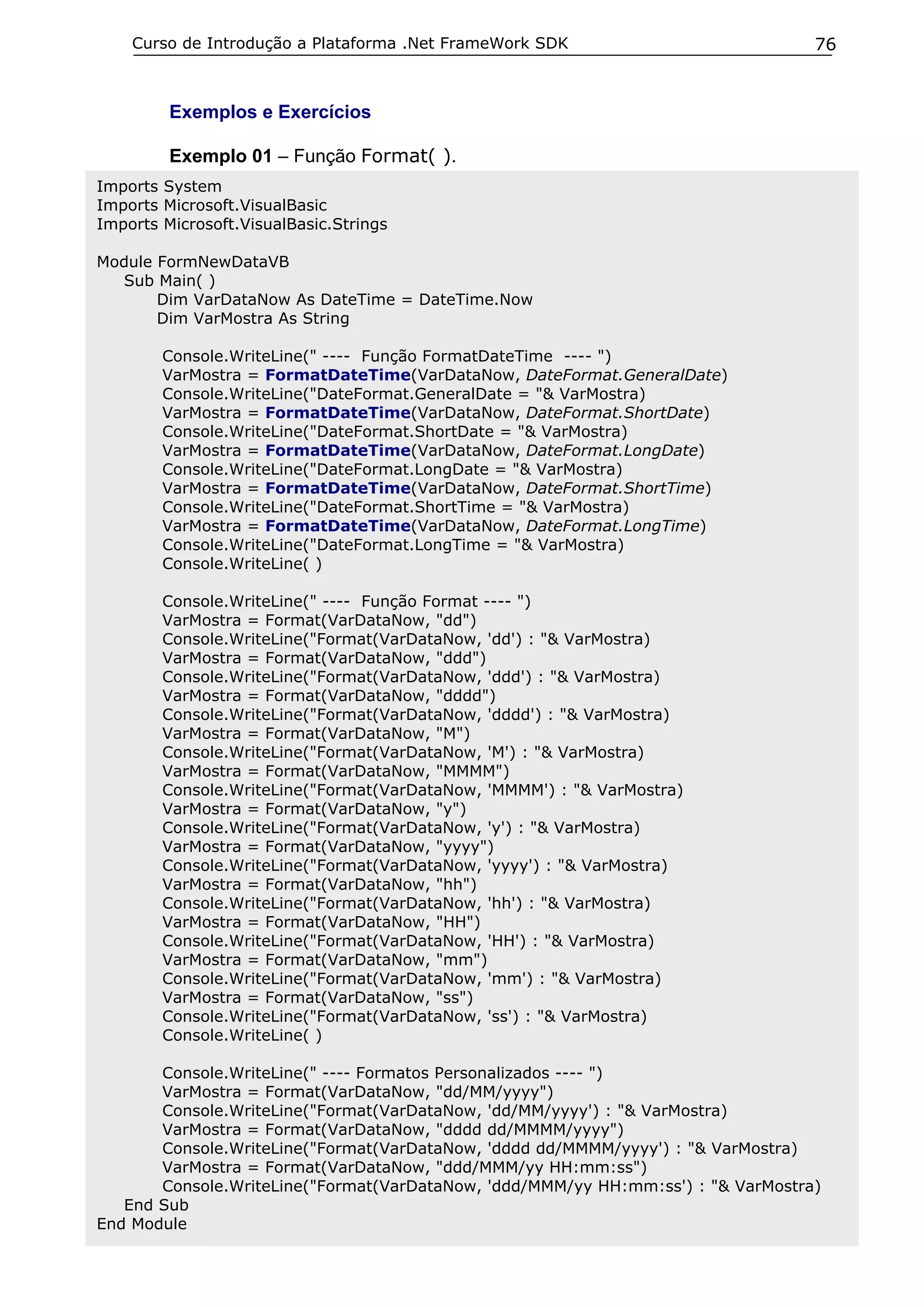 Curso de Introdução a Plataforma .Net FrameWork SDK                           76


         Exemplos e Exercícios

         Exemplo 01 – Função Format( ).
Imports System
Imports Microsoft.VisualBasic
Imports Microsoft.VisualBasic.Strings

Module FormNewDataVB
  Sub Main( )
       Dim VarDataNow As DateTime = DateTime.Now
       Dim VarMostra As String

        Console.WriteLine(" ---- Função FormatDateTime ---- ")
        VarMostra = FormatDateTime(VarDataNow, DateFormat.GeneralDate)
        Console.WriteLine("DateFormat.GeneralDate = "& VarMostra)
        VarMostra = FormatDateTime(VarDataNow, DateFormat.ShortDate)
        Console.WriteLine("DateFormat.ShortDate = "& VarMostra)
        VarMostra = FormatDateTime(VarDataNow, DateFormat.LongDate)
        Console.WriteLine("DateFormat.LongDate = "& VarMostra)
        VarMostra = FormatDateTime(VarDataNow, DateFormat.ShortTime)
        Console.WriteLine("DateFormat.ShortTime = "& VarMostra)
        VarMostra = FormatDateTime(VarDataNow, DateFormat.LongTime)
        Console.WriteLine("DateFormat.LongTime = "& VarMostra)
        Console.WriteLine( )

        Console.WriteLine(" ---- Função Format ---- ")
        VarMostra = Format(VarDataNow, "dd")
        Console.WriteLine("Format(VarDataNow, 'dd') : "& VarMostra)
        VarMostra = Format(VarDataNow, "ddd")
        Console.WriteLine("Format(VarDataNow, 'ddd') : "& VarMostra)
        VarMostra = Format(VarDataNow, "dddd")
        Console.WriteLine("Format(VarDataNow, 'dddd') : "& VarMostra)
        VarMostra = Format(VarDataNow, "M")
        Console.WriteLine("Format(VarDataNow, 'M') : "& VarMostra)
        VarMostra = Format(VarDataNow, "MMMM")
        Console.WriteLine("Format(VarDataNow, 'MMMM') : "& VarMostra)
        VarMostra = Format(VarDataNow, "y")
        Console.WriteLine("Format(VarDataNow, 'y') : "& VarMostra)
        VarMostra = Format(VarDataNow, "yyyy")
        Console.WriteLine("Format(VarDataNow, 'yyyy') : "& VarMostra)
        VarMostra = Format(VarDataNow, "hh")
        Console.WriteLine("Format(VarDataNow, 'hh') : "& VarMostra)
        VarMostra = Format(VarDataNow, "HH")
        Console.WriteLine("Format(VarDataNow, 'HH') : "& VarMostra)
        VarMostra = Format(VarDataNow, "mm")
        Console.WriteLine("Format(VarDataNow, 'mm') : "& VarMostra)
        VarMostra = Format(VarDataNow, "ss")
        Console.WriteLine("Format(VarDataNow, 'ss') : "& VarMostra)
        Console.WriteLine( )

       Console.WriteLine(" ---- Formatos Personalizados ---- ")
       VarMostra = Format(VarDataNow, "dd/MM/yyyy")
       Console.WriteLine("Format(VarDataNow, 'dd/MM/yyyy') : "& VarMostra)
       VarMostra = Format(VarDataNow, "dddd dd/MMMM/yyyy")
       Console.WriteLine("Format(VarDataNow, 'dddd dd/MMMM/yyyy') : "& VarMostra)
       VarMostra = Format(VarDataNow, "ddd/MMM/yy HH:mm:ss")
       Console.WriteLine("Format(VarDataNow, 'ddd/MMM/yy HH:mm:ss') : "& VarMostra)
   End Sub
End Module
 