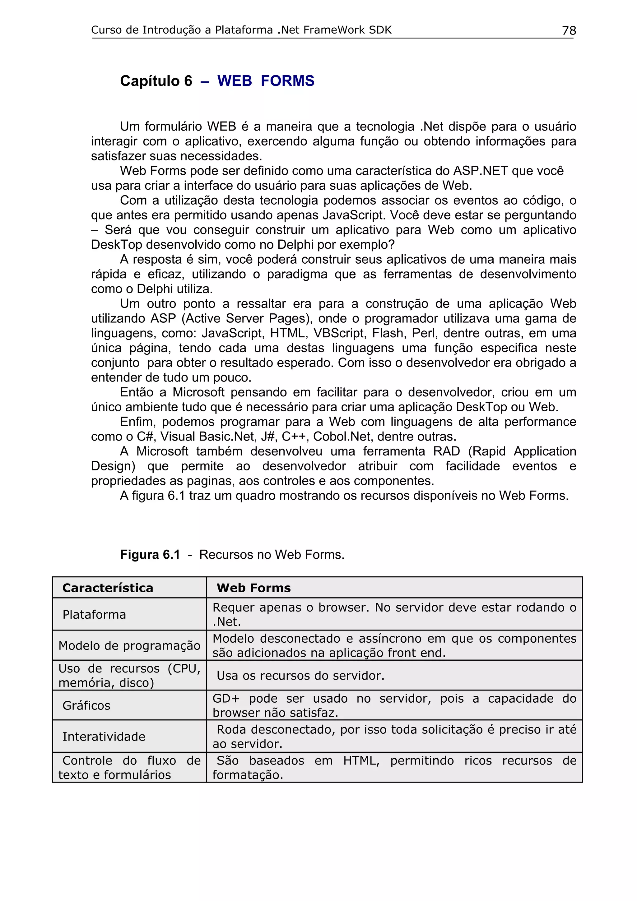Curso de Introdução a Plataforma .Net FrameWork SDK                            78



           Capítulo 6 – WEB FORMS

           Um formulário WEB é a maneira que a tecnologia .Net dispõe para o usuário
     interagir com o aplicativo, exercendo alguma função ou obtendo informações para
     satisfazer suas necessidades.
           Web Forms pode ser definido como uma característica do ASP.NET que você
     usa para criar a interface do usuário para suas aplicações de Web.
           Com a utilização desta tecnologia podemos associar os eventos ao código, o
     que antes era permitido usando apenas JavaScript. Você deve estar se perguntando
     – Será que vou conseguir construir um aplicativo para Web como um aplicativo
     DeskTop desenvolvido como no Delphi por exemplo?
           A resposta é sim, você poderá construir seus aplicativos de uma maneira mais
     rápida e eficaz, utilizando o paradigma que as ferramentas de desenvolvimento
     como o Delphi utiliza.
           Um outro ponto a ressaltar era para a construção de uma aplicação Web
     utilizando ASP (Active Server Pages), onde o programador utilizava uma gama de
     linguagens, como: JavaScript, HTML, VBScript, Flash, Perl, dentre outras, em uma
     única página, tendo cada uma destas linguagens uma função especifica neste
     conjunto para obter o resultado esperado. Com isso o desenvolvedor era obrigado a
     entender de tudo um pouco.
           Então a Microsoft pensando em facilitar para o desenvolvedor, criou em um
     único ambiente tudo que é necessário para criar uma aplicação DeskTop ou Web.
           Enfim, podemos programar para a Web com linguagens de alta performance
     como o C#, Visual Basic.Net, J#, C++, Cobol.Net, dentre outras.
           A Microsoft também desenvolveu uma ferramenta RAD (Rapid Application
     Design) que permite ao desenvolvedor atribuir com facilidade eventos e
     propriedades as paginas, aos controles e aos componentes.
           A figura 6.1 traz um quadro mostrando os recursos disponíveis no Web Forms.



           Figura 6.1 - Recursos no Web Forms.

Característica            Web Forms
                         Requer apenas o browser. No servidor deve estar rodando o
Plataforma
                         .Net.
                         Modelo desconectado e assíncrono em que os componentes
Modelo de programação
                         são adicionados na aplicação front end.
Uso de recursos (CPU,
                          Usa os recursos do servidor.
memória, disco)
                      GD+ pode ser usado no servidor, pois a capacidade do
Gráficos
                      browser não satisfaz.
                       Roda desconectado, por isso toda solicitação é preciso ir até
 Interatividade
                      ao servidor.
 Controle do fluxo de São baseados em HTML, permitindo ricos recursos de
texto e formulários   formatação.
 