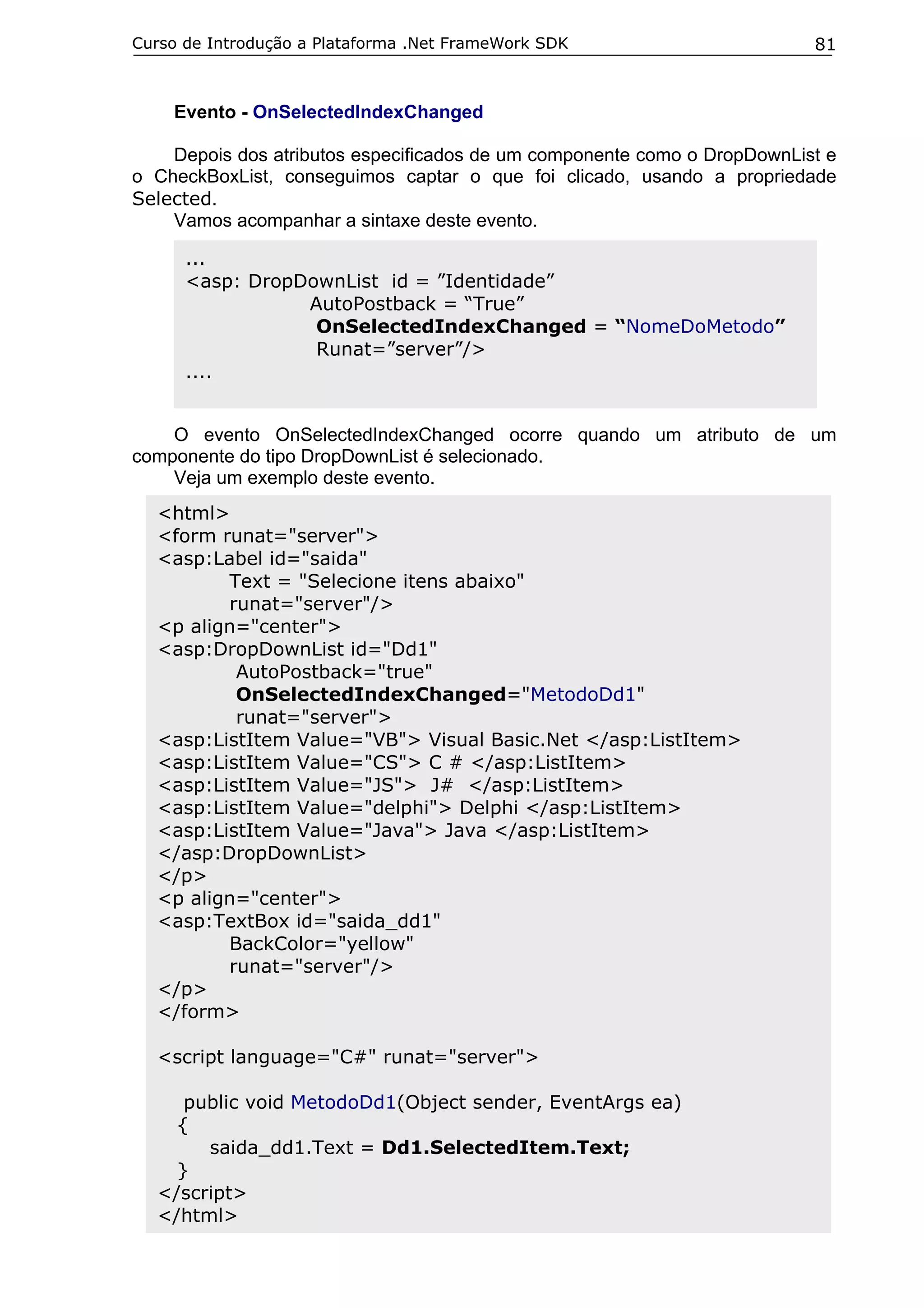 Curso de Introdução a Plataforma .Net FrameWork SDK                       81


    Evento - OnSelectedIndexChanged

    Depois dos atributos especificados de um componente como o DropDownList e
o CheckBoxList, conseguimos captar o que foi clicado, usando a propriedade
Selected.
    Vamos acompanhar a sintaxe deste evento.

      ...
      <asp: DropDownList id = ”Identidade”
                 AutoPostback = “True”
                  OnSelectedIndexChanged = “NomeDoMetodo”
                  Runat=”server”/>
      ....


    O evento OnSelectedIndexChanged ocorre quando um atributo de um
componente do tipo DropDownList é selecionado.
    Veja um exemplo deste evento.
  <html>
  <form runat="server">
  <asp:Label id="saida"
         Text = "Selecione itens abaixo"
         runat="server"/>
  <p align="center">
  <asp:DropDownList id="Dd1"
          AutoPostback="true"
          OnSelectedIndexChanged="MetodoDd1"
          runat="server">
  <asp:ListItem Value="VB"> Visual Basic.Net </asp:ListItem>
  <asp:ListItem Value="CS"> C # </asp:ListItem>
  <asp:ListItem Value="JS"> J# </asp:ListItem>
  <asp:ListItem Value="delphi"> Delphi </asp:ListItem>
  <asp:ListItem Value="Java"> Java </asp:ListItem>
  </asp:DropDownList>
  </p>
  <p align="center">
  <asp:TextBox id="saida_dd1"
         BackColor="yellow"
         runat="server"/>
  </p>
  </form>

  <script language="C#" runat="server">

     public void MetodoDd1(Object sender, EventArgs ea)
    {
       saida_dd1.Text = Dd1.SelectedItem.Text;
    }
  </script>
  </html>
 