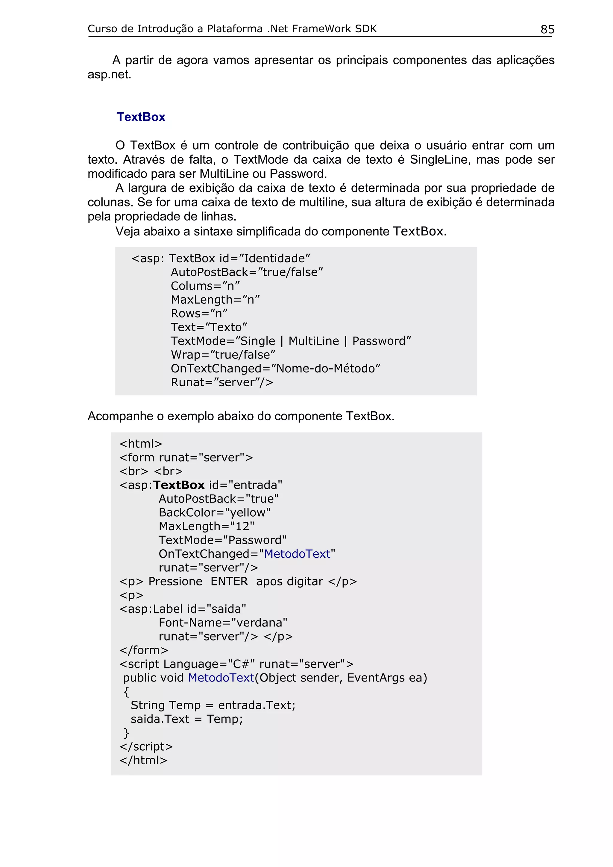 Curso de Introdução a Plataforma .Net FrameWork SDK                               85

    A partir de agora vamos apresentar os principais componentes das aplicações
asp.net.


     TextBox

     O TextBox é um controle de contribuição que deixa o usuário entrar com um
texto. Através de falta, o TextMode da caixa de texto é SingleLine, mas pode ser
modificado para ser MultiLine ou Password.
     A largura de exibição da caixa de texto é determinada por sua propriedade de
colunas. Se for uma caixa de texto de multiline, sua altura de exibição é determinada
pela propriedade de linhas.
     Veja abaixo a sintaxe simplificada do componente TextBox.

       <asp: TextBox id=”Identidade”
             AutoPostBack=”true/false”
             Colums=”n”
             MaxLength=”n”
             Rows=”n”
             Text=”Texto”
             TextMode=”Single | MultiLine | Password”
             Wrap=”true/false”
             OnTextChanged=”Nome-do-Método”
             Runat=”server”/>


Acompanhe o exemplo abaixo do componente TextBox.

     <html>
     <form runat="server">
     <br> <br>
     <asp:TextBox id="entrada"
            AutoPostBack="true"
            BackColor="yellow"
            MaxLength="12"
            TextMode="Password"
            OnTextChanged="MetodoText"
            runat="server"/>
     <p> Pressione ENTER apos digitar </p>
     <p>
     <asp:Label id="saida"
            Font-Name="verdana"
            runat="server"/> </p>
     </form>
     <script Language="C#" runat="server">
     public void MetodoText(Object sender, EventArgs ea)
     {
       String Temp = entrada.Text;
       saida.Text = Temp;
     }
     </script>
     </html>
 