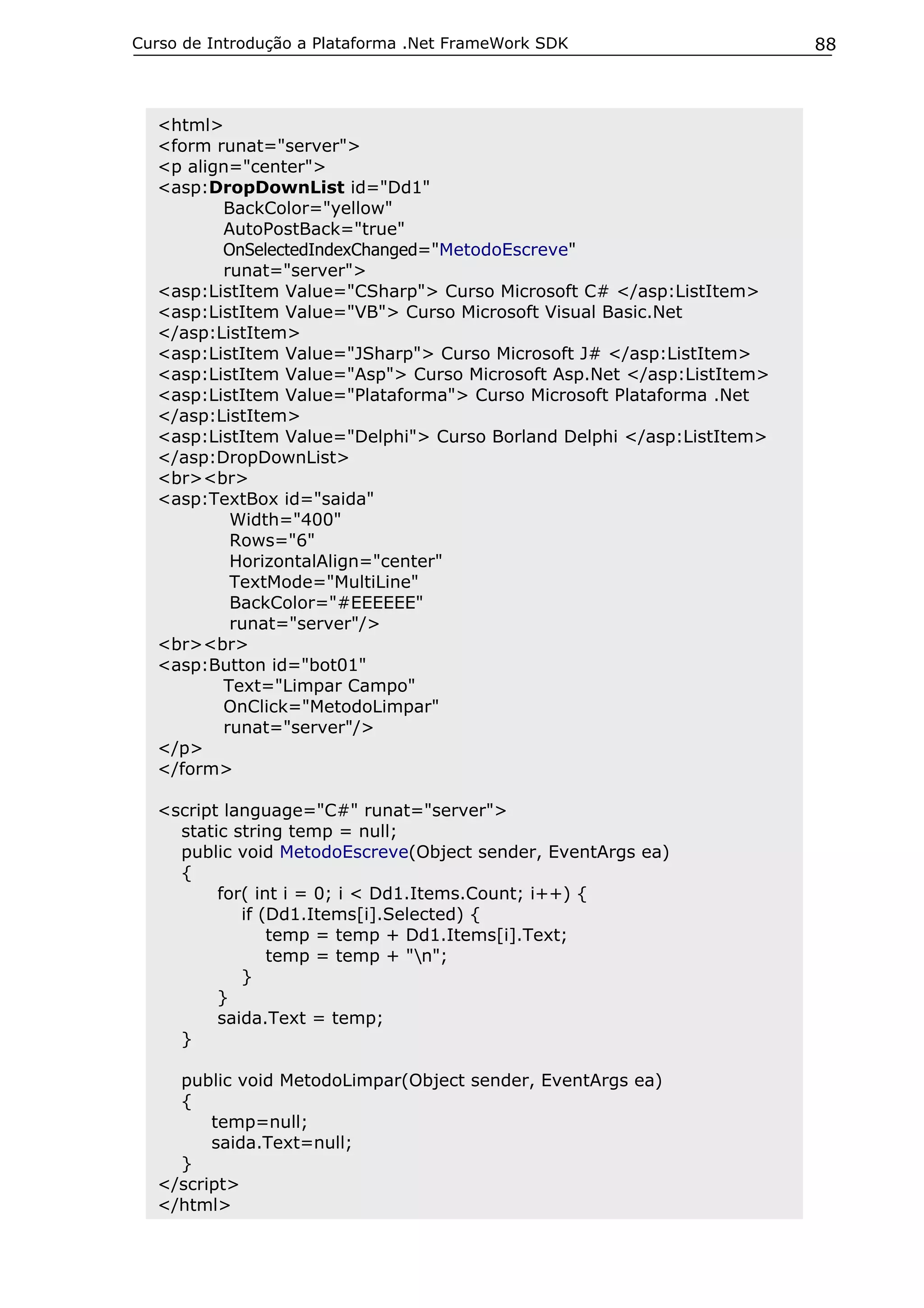 Curso de Introdução a Plataforma .Net FrameWork SDK                    88



  <html>
  <form runat="server">
  <p align="center">
  <asp:DropDownList id="Dd1"
         BackColor="yellow"
         AutoPostBack="true"
         OnSelectedIndexChanged="MetodoEscreve"
         runat="server">
  <asp:ListItem Value="CSharp"> Curso Microsoft C# </asp:ListItem>
  <asp:ListItem Value="VB"> Curso Microsoft Visual Basic.Net
  </asp:ListItem>
  <asp:ListItem Value="JSharp"> Curso Microsoft J# </asp:ListItem>
  <asp:ListItem Value="Asp"> Curso Microsoft Asp.Net </asp:ListItem>
  <asp:ListItem Value="Plataforma"> Curso Microsoft Plataforma .Net
  </asp:ListItem>
  <asp:ListItem Value="Delphi"> Curso Borland Delphi </asp:ListItem>
  </asp:DropDownList>
  <br><br>
  <asp:TextBox id="saida"
          Width="400"
          Rows="6"
          HorizontalAlign="center"
          TextMode="MultiLine"
          BackColor="#EEEEEE"
          runat="server"/>
  <br><br>
  <asp:Button id="bot01"
         Text="Limpar Campo"
         OnClick="MetodoLimpar"
         runat="server"/>
  </p>
  </form>

  <script language="C#" runat="server">
    static string temp = null;
    public void MetodoEscreve(Object sender, EventArgs ea)
    {
         for( int i = 0; i < Dd1.Items.Count; i++) {
            if (Dd1.Items[i].Selected) {
                temp = temp + Dd1.Items[i].Text;
                temp = temp + "n";
            }
         }
         saida.Text = temp;
    }

    public void MetodoLimpar(Object sender, EventArgs ea)
    {
        temp=null;
        saida.Text=null;
    }
  </script>
  </html>
 