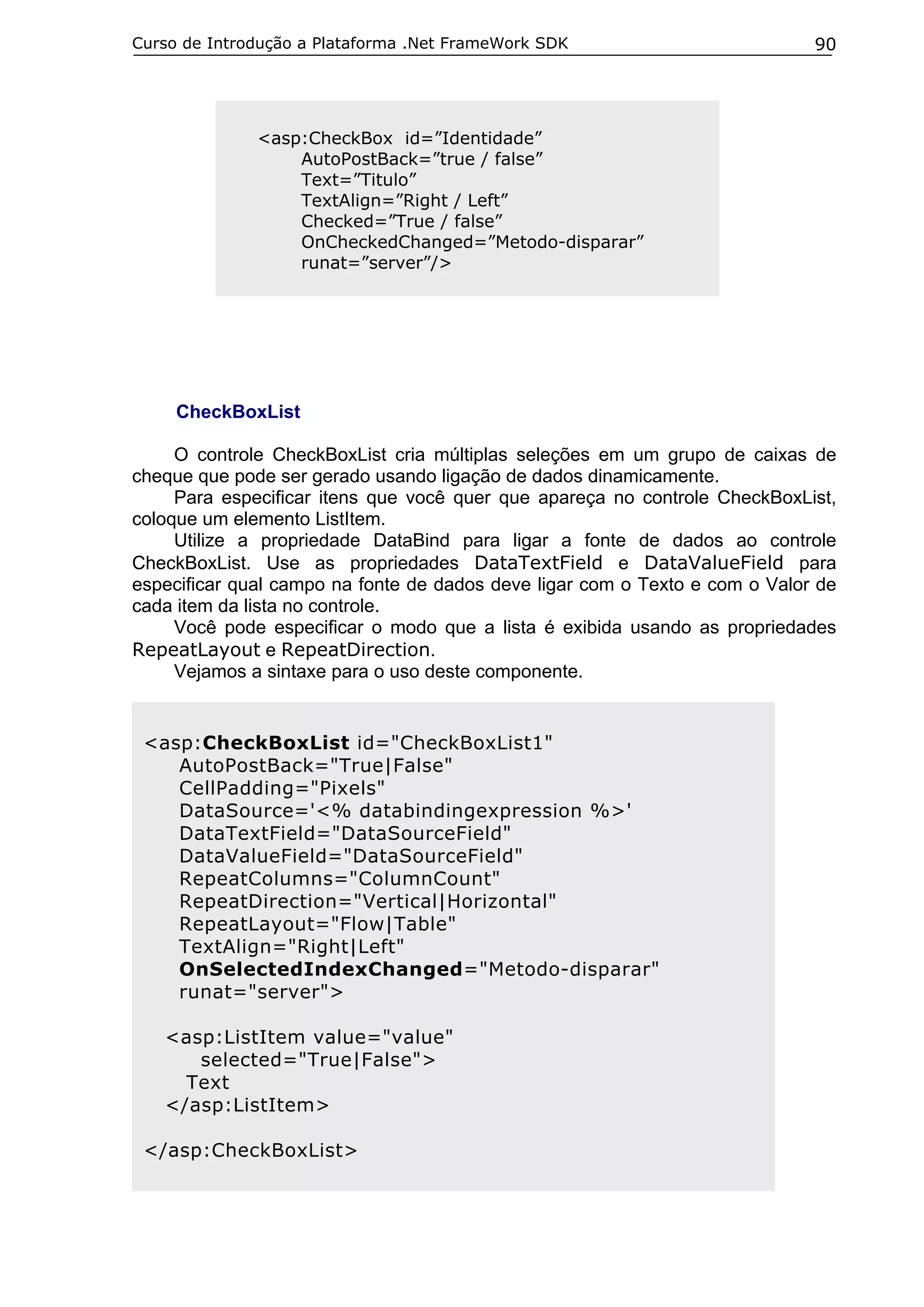 Curso de Introdução a Plataforma .Net FrameWork SDK                          90




              <asp:CheckBox id=”Identidade”
                  AutoPostBack=”true / false”
                  Text=”Titulo”
                  TextAlign=”Right / Left”
                  Checked=”True / false”
                  OnCheckedChanged=”Metodo-disparar”
                  runat=”server”/>




     CheckBoxList

     O controle CheckBoxList cria múltiplas seleções em um grupo de caixas de
cheque que pode ser gerado usando ligação de dados dinamicamente.
     Para especificar itens que você quer que apareça no controle CheckBoxList,
coloque um elemento ListItem.
     Utilize a propriedade DataBind para ligar a fonte de dados ao controle
CheckBoxList. Use as propriedades DataTextField e DataValueField para
especificar qual campo na fonte de dados deve ligar com o Texto e com o Valor de
cada item da lista no controle.
     Você pode especificar o modo que a lista é exibida usando as propriedades
RepeatLayout e RepeatDirection.
     Vejamos a sintaxe para o uso deste componente.


 <asp:CheckBoxList id="CheckBoxList1"
    AutoPostBack="True|False"
    CellPadding="Pixels"
    DataSource='<% databindingexpression %>'
    DataTextField="DataSourceField"
    DataValueField="DataSourceField"
    RepeatColumns="ColumnCount"
    RepeatDirection="Vertical|Horizontal"
    RepeatLayout="Flow|Table"
    TextAlign="Right|Left"
    OnSelectedIndexChanged="Metodo-disparar"
    runat="server">

   <asp:ListItem value="value"
      selected="True|False">
     Text
   </asp:ListItem>

 </asp:CheckBoxList>
 