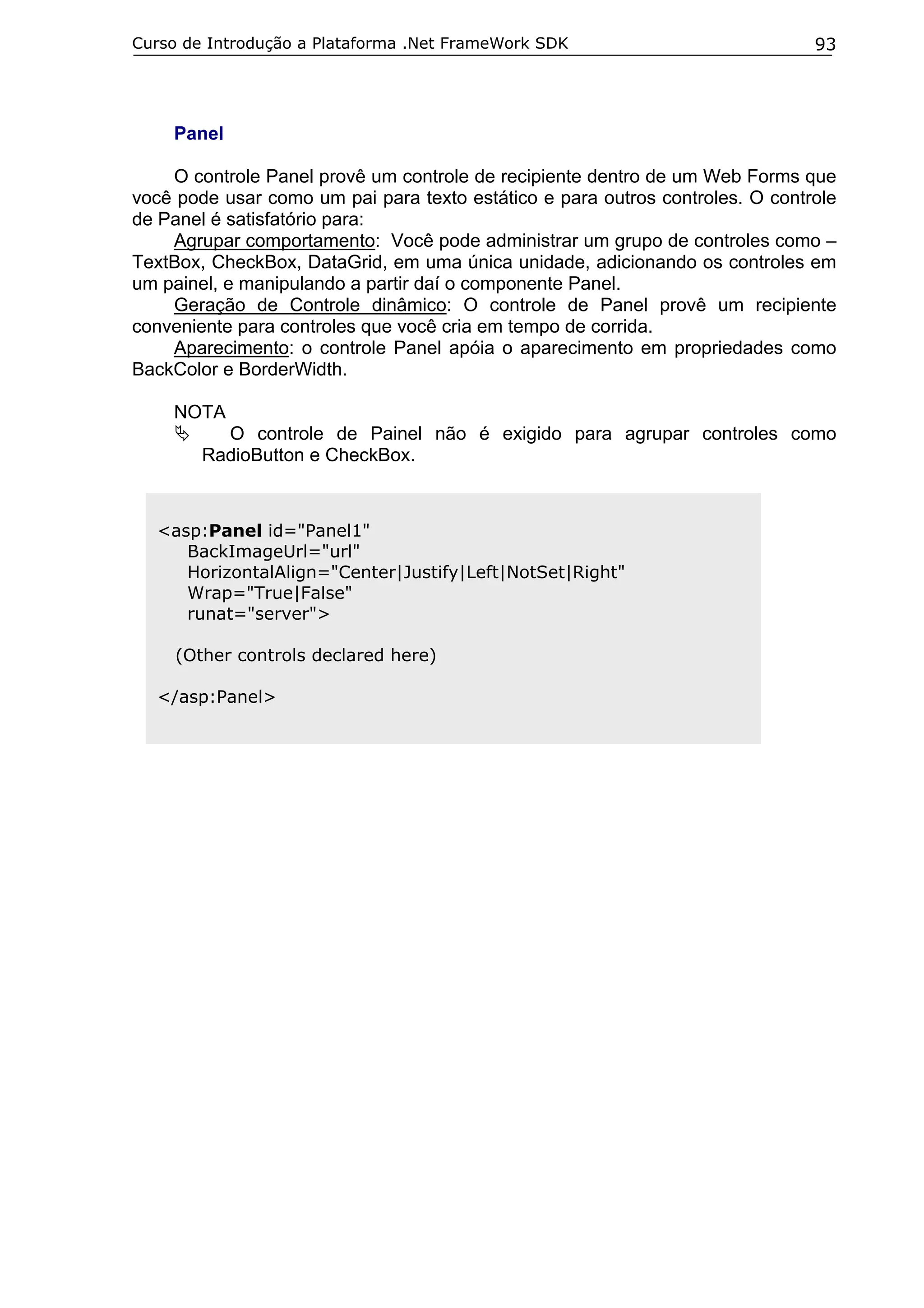 Curso de Introdução a Plataforma .Net FrameWork SDK                            93




    Panel

    O controle Panel provê um controle de recipiente dentro de um Web Forms que
você pode usar como um pai para texto estático e para outros controles. O controle
de Panel é satisfatório para:
    Agrupar comportamento: Você pode administrar um grupo de controles como –
TextBox, CheckBox, DataGrid, em uma única unidade, adicionando os controles em
um painel, e manipulando a partir daí o componente Panel.
    Geração de Controle dinâmico: O controle de Panel provê um recipiente
conveniente para controles que você cria em tempo de corrida.
    Aparecimento: o controle Panel apóia o aparecimento em propriedades como
BackColor e BorderWidth.

    NOTA
          O controle de Painel não é exigido para agrupar controles como
        RadioButton e CheckBox.



  <asp:Panel id="Panel1"
     BackImageUrl="url"
     HorizontalAlign="Center|Justify|Left|NotSet|Right"
     Wrap="True|False"
     runat="server">

     (Other controls declared here)

  </asp:Panel>
 