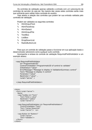 Curso de Introdução a Plataforma .Net FrameWork SDK                           99

     Os controles de validação apenas validarão a entrada com um subconjunto de
controles de servidor do asp.net. Na maioria das vezes estes controles serão mais
que suficiente para validar toda a entrada do usuário.
     Veja abaixo a relação dos controles que podem ter sua entrada validada pelo
controles de validação.

    Podem ser validados os seguintes controles:
        HtmlInputText
        HtmlTextArea
        HtmlSelect
        HtmlInputFile
        TextBox
        ListBox
        DropDownList
        RadioButtonList


    Para que um controle de validação passe a funcionar em sua aplicação basta o
desenvolvedor adicioná-lo como qualquer outro controle.
    Acompanhe a sintaxe do controle de validação RequiredFieldValidator e um
exemplo abaixo:

  <asp:RequiredFieldValidator
      id="ProgrammaticID"
      ControlToValidate="ProgrammaticID of control to validate"
      InitialValue="value"
      ErrorMessage="Message to display in ValidationSummary control"
      Text="Message to display in control"
      ForeColor="value"
      BackColor="value" …
      runat="server" >

   </asp:RequiredFieldValidator>



 <html>
  <form runat="server">
    Name:
    <asp:TextBox id="Text1"
       Text="Enter a value"
       BackColor="yellow"
       runat="server"/>

     <asp:RequiredFieldValidator id="RequiredFieldValidator1"
        ControlToValidate="Text1"
        Text="Campo Requerido"
        runat="server"/> <p>

     <asp:Button id="Button1"
        runat="server"
        Text="Validate"/>
   </form>
 </html>
 