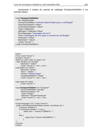 Curso de Introdução a Plataforma .Net FrameWork SDK               100

    Acompanhe a sintaxe do controle de validação CompareValidator e um
exemplo abaixo:


 <asp:CompareValidator
    id="Identificação"
    ControlToValidate="controle determinado para a verificação"
    ValueToCompare="value"
    ControlToCompare="value"
    Type="DataType"
    Operator="Operator Value"
    ErrorMessage="mensagem de erro"
    Text="mensagem de erro para o controle de verificação"
    ForeColor="value"
    BackColor="value" …
    runat="server" >
 </asp:CompareValidator>




 <html>
 <form runat="server">
 <p align="center">
 Digite um valor maior ou igual a 10:
 <asp:TextBox id="entrada"
        BackColor="yellow"
        runat="server"/> <br/> <br/>
 <asp:Button id="Bot01"
        BackColor="green"
        Text="- Validar -"
        OnClick="MetodoValidar"
       CausesValidation="False"
       runat="server"/> <br/> <br/>

 <asp:Label id="saida"
       runat="server"/>

 <asp:CompareValidator id="Comparar"
       ControlToValidate="entrada"
       ValueToCompare="10"
        Type="Integer"
        Operator="GreaterThanEqual"
        runat="server"/> <br/> </p>
 </form>

 <script language="C#" runat="server">
  public void MetodoValidar(Object sender, EventArgs ea) {
      Comparar.Validate( );
      if (Comparar.IsValid == true) {
             saida.Text = "Numero CORRETO ! ";
      }
      else {
               saida.Text="Numero INCORRETO ! ";
            }
  }
 </script>
 </html>
 