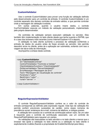 Curso de Introdução a Plataforma .Net FrameWork SDK                              103



    CustomValidator

     Use o controle CustomValidator para prover uma função de validação definida
pelo desenvolvedor para um controle de entrada. O controle CustomValidator é um
controle separado dos demais controles de entrada validos, e que permite controlar
onde a mensagem de validação é exibida.
     Em outras palavras, quando o usuário insere dados, o controle
CusTomValidator executa um método de validação personalizado, implementado
pelo próprio desenvolvedor.

     Os controles de validação sempre executam validação no servidor. Eles
também têm implementação no lado cliente desde que tenha suporte a DHTML que
é o caso dos browsers mais recentes (como Internet Explorer 4.0 e depois).
     A validação no lado cliente aumenta o processo de validação conferindo a
entrada de dados do usuário antes de fosse enviado ao servidor. Isto permite
descobrir erros no cliente, antes de a aplicação ser submetida, evitando com isso a
viagem de ida-e-volta de informação.
     Acompanhe a sintaxe deste controle.



   <asp:CustomValidator
      id="IdentidadeControle"
      ControlToValidate="Controle-a-Validar"
      ClientValidationFunction="ClientValidateID"
      OnServerValidate="ServerValidateID"
      ErrorMessage="Mensagem de Erro"
      Text="Mensagem de visualização do controle"
      ForeColor="valor"
      BackColor="valor" …
      runat="server" >

   </asp:CustomValidator>




    RegularExpressionValidator

     O controle RegularExpressionValidator confere se o valor do controle de
entrada corresponde ao definido pela expressão regular. Este tipo de validação lhe
permite conferir previsíveis sucessões de caráter, como esses números de
previdência social, endereços de e-mail, números de telefone, e códigos postais.
     A validação tem sucesso se o controle de contribuição estiver vazio. Se um valor
é requerido para o controle de contribuição associado, use um controle de
RequiredFieldValidator para requerer um campo.
     As validações são executadas no lado servidor e no lado cliente a menos que o
browser não apóie a validação no lado cliente ou a validação no lado cliente é
explicitamente inválida (fixando a propriedade de EnableClientScript para falso).
 