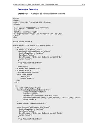 Curso de Introdução a Plataforma .Net FrameWork SDK                            106

     Exemplos e Exercícios

     Exemplo 01 – Controles de validação em um cadastro.

<html>
<head>
<title>Projeto .Net FrameWork SDK 1.0</title>
</head>

<body bgcolor="#6699CC" text="#FFFFFF">
<br><br>
<font face="arial" size="3pt">
<h3 align="center">Projeto .Net FrameWork SDK 1.0a</h3>
</font>
<br>

<form runat="server">

<table width="75%" border="0" align="center">
  <tr>
  <td width="15%" align="right">
     <asp:RequiredFieldValidator id="rfnome"
        ControlToValidate = "txtNome"
        ForeColor="yellow"
        ErrorMessage = "Entre com dados no campo NOME."
        runat="server">
      *
     </asp:RequiredFieldValidator>

     Nome:</td>
  <td width="4%">&nbsp;</td>
  <td width="80%">
   <asp:TextBox id="txtNome"
    BackColor="yellow"
        Width="250"
        runat="server"/>
  </td>
 </tr>

 <tr>
  <td width="15%" align="right">
   <asp:RegularExpressionValidator id="rev1"
          ControlToValidate="txtEmail"
          ForeColor="yellow"
          ErrorMessage="Entre com um e-mail válido"
          ValidationExpression="w+([-+.]w+)*@w+([-.]w+)*.w+([-.]w+)*"
          runat="server">
    *
    </asp:RegularExpressionValidator>

    <asp:RequiredFieldValidator id="rfemail"
       ControlToValidate = "txtEmail"
       ForeColor="yellow"
       ErrorMessage = "Entre com dados no campo E-MAIL."
       runat="server">
     *
    </asp:RequiredFieldValidator>
 