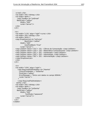 Curso de Introdução a Plataforma .Net FrameWork SDK                           107



   e-mail:</td>
  <td width="4%">&nbsp;</td>
  <td width="80%">
    <asp:TextBox id="txtEmail"
    BackColor="yellow"
        Width="200"
        runat="server"/>
  </td>
 </tr>

 <tr>
  <td width="11%" align="right">curso:</td>
  <td width="4%">&nbsp;</td>
  <td width="85%">
  <asp:DropDownList id="txtCurso"
              BackColor="yellow"
        Width="200"
              AutoPostBack="true"
        runat="server">
  <asp:ListItem Value="101"> 101 - Ciência da Computação </asp:ListItem>
  <asp:ListItem Value="102"> 102 - Matemática Computacional </asp:ListItem>
  <asp:ListItem Value="201"> 201 - Fisioterapia </asp:ListItem>
  <asp:ListItem Value="202"> 202 - Odontologia </asp:ListItem>
  <asp:ListItem Value="301"> 301 - Administração </asp:ListItem>
  </asp:DropDownList>
  </td>
 </tr>

  <tr>
  <td width="15%" align="right">
      <asp:RequiredFieldValidator id="rfsenha"
        ControlToValidate = "txtSenha"
        ForeColor="yellow"
        ErrorMessage = "Entre com dados no campo SENHA."
        runat="server">
      *
      </asp:RequiredFieldValidator>
    senha:</td>
  <td width="4%">&nbsp;</td>
  <td width="80%">
     <asp:TextBox id="txtSenha"
     BackColor="yellow"
          Width="200"
               TextMode="password"
          runat="server"/>
  </td>
 </tr>
</table>
 