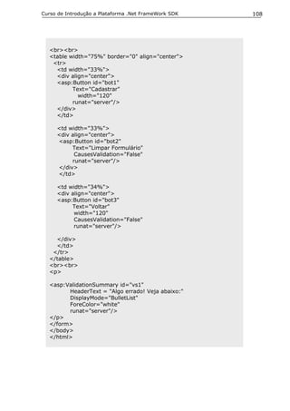 Curso de Introdução a Plataforma .Net FrameWork SDK   108




  <br><br>
  <table width="75%" border="0" align="center">
   <tr>
    <td width="33%">
    <div align="center">
    <asp:Button id="bot1"
          Text="Cadastrar"
            width="120"
          runat="server"/>
    </div>
    </td>

     <td width="33%">
     <div align="center">
     <asp:Button id="bot2"
          Text="Limpar Formulário"
           CausesValidation="False"
          runat="server"/>
     </div>
     </td>

     <td width="34%">
     <div align="center">
     <asp:Button id="bot3"
          Text="Voltar"
           width="120"
           CausesValidation="False"
           runat="server"/>

    </div>
    </td>
   </tr>
  </table>
  <br><br>
  <p>

  <asp:ValidationSummary id="vs1"
        HeaderText = "Algo errado! Veja abaixo:"
        DisplayMode="BulletList"
        ForeColor="white"
        runat="server"/>
  </p>
  </form>
  </body>
  </html>
 