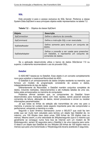 Curso de Introdução a Plataforma .Net FrameWork SDK                           111




    SQL

     Este provedor é para o acesso exclusiva do SQL Server. Pertence a classe
System.Data.SqlClient e seus principais objetos estão representados na tabela 7.2.


    Tabela 7.2 - Objetos da classe SqlClient

Objeto                           Descrição
SqlConnection                    Define a abertura da conexão.

SqlCommand                       Define a instrução SQL a ser executada.

                                 Define somente para leitura um conjunto de
SqlDataReader
                                dados.

                                 Define a conexão a ser usada para preencher
SqlDataAdapter                  um DataSet, e representa um conjunto de
                                comandos de dados.


    Se a aplicação desenvolvida utiliza o banco de dados SQLServer 7.0 ou
superior, é altamente recomendável o uso do provedor SQL.


    DataSet

     O ADO.NET baseia-se no DataSet. Esse objeto é um conceito completamente
novo para substituir o tradicional Recordset do ADO.
     O DataSet é um armazenamento de dados simples residente na memória, que
fornece um modelo de programação consistente de acesso a dados,
independentemente do tipo de dados.
     Diferentemente do RecordSet, o DataSet mantém conjuntos completos de
dados, incluindo restrições, relacionamentos e até múltiplas tabelas de uma vez,
todos estes armazenados na memória do computador.
     Podemos afirmar também que, os componentes do DataSet foram
desenvolvidos para manipular dados com mais rapidez, sendo possível executar
comandos de leitura, alteração de dados, stored procedures e enviar ou receber
informações parametrizadas.
     Já que todas as linhas da seleção são transmitidas de uma vez para a
memória, é preciso ter cuidado neste aspecto importante para não comprometer a
performance, entupindo a memória e a rede.
     Segundo o autor Américo Damasceno Junior o SELECT que você faz tem
então que ser muito bem estudado para termos um objeto tipo DataSet de, no
máximo, uns 100 Kbytes (isso daria umas 1000 linhas de 100 dígitos mais ou
menos). Mesmo assim, a uma velocidade de 3Kbytes/segundo (que é o máximo que
geralmente se consegue numa hora boa de Internet com um modem de 56
Kbits/segundo), seriam 30 segundos para o DataSet ir de uma maquina para outra.
O ideal é um objeto tipo DataSet de uns 5Kbytes (50 linhas de 100 dígitos mais ou
menos) que para uma transmissão a 1Kbyte/segundo levaria aceitáveis 5 segundos.
 
