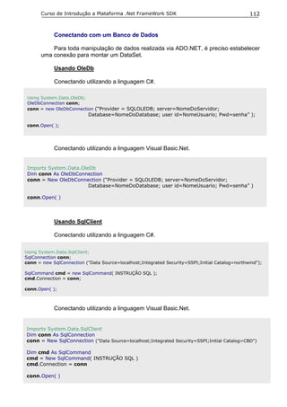 Curso de Introdução a Plataforma .Net FrameWork SDK                                      112


            Conectando com um Banco de Dados

           Para toda manipulação de dados realizada via ADO.NET, é preciso estabelecer
       uma conexão para montar um DataSet.

            Usando OleDb

            Conectando utilizando a linguagem C#.

 Using System.Data.OleDb;
 OleDbConnection conn;
 conn = new OleDbConnection (“Provider = SQLOLEDB; server=NomeDoServidor;
                           Database=NomeDoDatabase; user id=NomeUsuario; Pwd=senha” );

 conn.Open( );




            Conectando utilizando a linguagem Visual Basic.Net.


 Imports System.Data.OleDb
 Dim conn As OleDbConnection
 conn = New OleDbConnection (“Provider = SQLOLEDB; server=NomeDoServidor;
                        Database=NomeDoDatabase; user id=NomeUsuario; Pwd=senha” )

 conn.Open( )




            Usando SqlClient

            Conectando utilizando a linguagem C#.

Using System.Data.SqlClient;
SqlConnection conn;
conn = new SqlConnection ("Data Source=localhost;Integrated Security=SSPI;Initial Catalog=northwind");

SqlCommand cmd = new SqlCommand( INSTRUÇÃO SQL );
cmd.Connection = conn;

conn.Open( );



            Conectando utilizando a linguagem Visual Basic.Net.


Imports System.Data.SqlClient
Dim conn As SqlConnection
conn = New SqlConnection ("Data Source=localhost;Integrated Security=SSPI;Initial Catalog=CBD")

Dim cmd As SqlCommand
cmd = New SqlCommand( INSTRUÇÃO SQL )
cmd.Connection = conn

conn.Open( )
 
