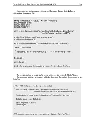 Curso de Introdução a Plataforma .Net FrameWork SDK                           114


      Acompanhe a sintaxe para a leitura em Banco de Dados do SQLServer
utilizando a linguagem C#.


 String InstrucaoSql = “SELECT * FROM Products”;
 SqlConnection conn;
 SqlCommand cmd;
 SqlDataReader Dr;

 conn = new SqlConnection ("server=localhost;database=NomeBanco;”+
                              “uid=SqlService;pwd=senha123");

 cmd = New SqlCommand(InstrucaoSql, conn);
 cmd.Connection.Open( );

 DR = cmd.ExecuteReader(CommandBehavior.CloseConnection);

    While (Dr.Reader() )
    {
      TextBox1.Text += Dr[“Matricula”] + “ - ” + Dr[“Nome”] + “n”;
    }

 Dr.Close( );

 conn.Close( );

 OBS: não se esqueça de importar a classe: System.Data.SqlClient




    Podemos realizar uma consulta com a utilização do objeto SqlDataAdapter.
    No exemplo abaixo, temos um método chamado Consultar( ) que retorna um
DataSet.


public void DataSet consultar(string InstrucaoSql)
{
   SqlConnection objconn = new SqlConnection("server=localhost; “+
                        “uid=SqlService; pwd=esparta; database=Sql_net01");

     SqlDataAdapter objda = new SqlDataAdapter(InstrucaoSql, objconn);

     DataSet objds = new DataSet();

     objda.Fill(objds, "Listar");
     return objds;

}


OBS: não se esqueça de importar a classe: System.Data.SqlClient
 