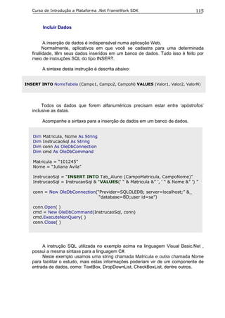 Curso de Introdução a Plataforma .Net FrameWork SDK                         115


         Incluir Dados


         A inserção de dados é indispensável numa aplicação Web.
         Normalmente, aplicativos em que você se cadastra para uma determinada
   finalidade, têm seus dados inseridos em um banco de dados. Tudo isso é feito por
   meio de instruções SQL do tipo INSERT.

         A sintaxe desta instrução é descrita abaixo:


INSERT INTO NomeTabela (Campo1, Campo2, CampoN) VALUES (Valor1, Valor2, ValorN)




        Todos os dados que forem alfanuméricos precisam estar entre ‘apóstrofos’
   inclusive as datas.

         Acompanhe a sintaxe para a inserção de dados em um banco de dados.


   Dim   Matricula, Nome As String
   Dim   InstrucaoSql As String
   Dim   conn As OleDbConnection
   Dim   cmd As OleDbCommand

   Matricula = “101245”
   Nome = “Juliana Avila”

   InstrucaoSql = “INSERT INTO Tab_Aluno (CampoMatricula, CampoNome)”
   InstrucaoSql = InstrucaoSql & “VALUES(‘ “ & Matricula &” ’, ‘ “ & Nome &” ’) ”

   conn = New OleDbConnection(“Provider=SQLOLEDB; server=localhost;” &_
                               “database=BD;user id=sa”)

   conn.Open( )
   cmd = New OleDbCommand(InstrucaoSql, conn)
   cmd.ExecuteNonQuery( )
   conn.Close( )




        A instrução SQL utilizada no exemplo acima na linguagem Visual Basic.Net ,
   possui a mesma sintaxe para a linguagem C#.
        Neste exemplo usamos uma string chamada Matricula e outra chamada Nome
   para facilitar o estudo, mais estas informações poderiam vir de um componente de
   entrada de dados, como: TextBox, DropDownList, CheckBoxList, dentre outros.
 