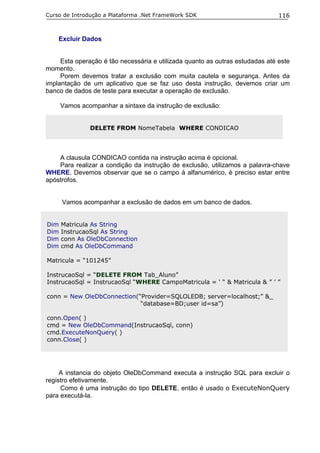 Curso de Introdução a Plataforma .Net FrameWork SDK                            116


    Excluir Dados


     Esta operação é tão necessária e utilizada quanto as outras estudadas até este
momento.
     Porem devemos tratar a exclusão com muita cautela e segurança. Antes da
implantação de um aplicativo que se faz uso desta instrução, devemos criar um
banco de dados de teste para executar a operação de exclusão.

      Vamos acompanhar a sintaxe da instrução de exclusão:


               DELETE FROM NomeTabela WHERE CONDICAO




    A clausula CONDICAO contida na instrução acima é opcional.
    Para realizar a condição da instrução de exclusão, utilizamos a palavra-chave
WHERE. Devemos observar que se o campo á alfanumérico, é preciso estar entre
apóstrofos.


      Vamos acompanhar a exclusão de dados em um banco de dados.


Dim   Matricula As String
Dim   InstrucaoSql As String
Dim   conn As OleDbConnection
Dim   cmd As OleDbCommand

Matricula = “101245”

InstrucaoSql = “DELETE FROM Tab_Aluno”
InstrucaoSql = InstrucaoSql “WHERE CampoMatricula = ‘ “ & Matricula & ” ’ ”

conn = New OleDbConnection(“Provider=SQLOLEDB; server=localhost;” &_
                            “database=BD;user id=sa”)

conn.Open( )
cmd = New OleDbCommand(InstrucaoSql, conn)
cmd.ExecuteNonQuery( )
conn.Close( )




     A instancia do objeto OleDbCommand executa a instrução SQL para excluir o
registro efetivamente.
     Como é uma instrução do tipo DELETE, então é usado o ExecuteNonQuery
para executá-la.
 