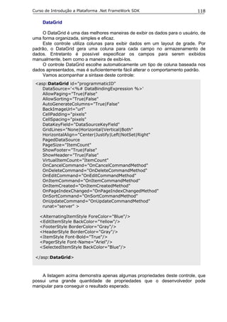 Curso de Introdução a Plataforma .Net FrameWork SDK                         118

    DataGrid

    O DataGrid é uma das melhores maneiras de exibir os dados para o usuário, de
uma forma organizada, simples e eficaz.
    Este controle utiliza colunas para exibir dados em um layout de grade. Por
padrão, o DataGrid gera uma coluna para cada campo no armazenamento de
dados. Entretanto é possível especificar os campos para serem exibidos
manualmente, bem como a maneira de exibi-los.
    O controle DataGrid escolhe automaticamente um tipo de coluna baseada nos
dados apresentados, mas é suficientemente fácil alterar o comportamento padrão.
    Vamos acompanhar a sintaxe deste controle:
 <asp:DataGrid id="programmaticID"
    DataSource='<%# DataBindingExpression %>'
    AllowPaging="True|False"
    AllowSorting="True|False"
    AutoGenerateColumns="True|False"
    BackImageUrl="url"
    CellPadding="pixels"
    CellSpacing="pixels"
    DataKeyField="DataSourceKeyField"
    GridLines="None|Horizontal|Vertical|Both"
    HorizontalAlign="Center|Justify|Left|NotSet|Right"
    PagedDataSource
    PageSize="ItemCount"
    ShowFooter="True|False"
    ShowHeader="True|False"
    VirtualItemCount="ItemCount"
    OnCancelCommand="OnCancelCommandMethod"
    OnDeleteCommand="OnDeleteCommandMethod"
    OnEditCommand="OnEditCommandMethod"
    OnItemCommand="OnItemCommandMethod"
    OnItemCreated="OnItemCreatedMethod"
    OnPageIndexChanged="OnPageIndexChangedMethod"
    OnSortCommand="OnSortCommandMethod"
    OnUpdateCommand="OnUpdateCommandMethod"
    runat="server" >

   <AlternatingItemStyle ForeColor="Blue"/>
   <EditItemStyle BackColor="Yellow"/>
   <FooterStyle BorderColor="Gray"/>
   <HeaderStyle BorderColor="Gray"/>
   <ItemStyle Font-Bold="True"/>
   <PagerStyle Font-Name="Ariel"/>
   <SelectedItemStyle BackColor="Blue"/>

 </asp:DataGrid>



    A listagem acima demonstra apenas algumas propriedades deste controle, que
possui uma grande quantidade de propriedades que o desenvolvedor pode
manipular para conseguir o resultado esperado.
 