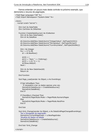 Curso de Introdução a Plataforma .Net FrameWork SDK                         119

    Vamos entender um pouco mais deste controle no próximo exemplo, que
demonstra o recurso de paginação.
 <%@ Page Language="VB" %>
 <%@ Import Namespace="System.Data" %>

 <html>
  <script runat="server">

     Dim Cart As DataTable
     Dim CartView As DAtaView

     Function CreateDataSource() As ICollection
       Dim dt As New DataTable()
       Dim dr As DataRow

       dt.Columns.Add(New DataColumn("IntegerValue", GetType(Int32)))
       dt.Columns.Add(New DataColumn("StringValue", GetType(String)))
       dt.Columns.Add(New DataColumn("CurrencyValue", GetType(Double)))

       Dim i As Integer
       For i = 0 To 99
         dr = dt.NewRow()

         dr(0) = i
         dr(1) = "Item " + i.ToString()
         dr(2) = 1.23 *(i + 1)
         dt.Rows.Add(dr)
       Next i

       Dim dv As New DataView(dt)
       Return dv

     End Function

     Sub Page_Load(sender As Object, e As EventArgs)

       If Not IsPostBack Then
          ' É necessário criar os dados apenas uma vez.
          ItemsGrid.DataSource = CreateDataSource()
          ItemsGrid.DataBind()
       End If

       If CheckBox1.Checked Then
          ItemsGrid.PagerStyle.Mode = PagerMode.NumericPages
       Else
          ItemsGrid.PagerStyle.Mode = PagerMode.NextPrev
       End If

     End Sub

     Sub Grid_Change(sender As Object, e As DataGridPageChangedEventArgs)
       'faz a navegação de paginação.
       ItemsGrid.CurrentPageIndex = e.NewPageIndex
       'Atualiza do dados na tabela
       ItemsGrid.DataSource = CreateDataSource()
       ItemsGrid.DataBind()

     End Sub 'Grid_Change

 </script>
 