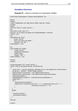 Curso de Introdução a Plataforma .Net FrameWork SDK                                121


      Exemplos e Exercícios

      Exemplo 01 – retorna a consulta num componente TextBox.

<%@ Import Namespace="System.Data.SqlClient" %>

<html>
<head>
<title>Trabalhando com SQL Server 2000 e asp.net </title>
</head>
<body>
<form id="form1" runat="server" >
<p>
<font face="arial" size="5">
<strong> Lê um banco de dados com SQLDataReader </strong>
</font> </p>
<p>
<asp:Button id="but1"
      runat="server"
      Text="Ler banco de dados "
       OnClick="Ler_db" >
</asp:Button> </p>

<p>
<asp:TextBox id="saida"
      runat="server"
      TextMode="MultiLine"
      Width="650"
      Height="265" >
</asp:TextBox> </p>

</form>
</body>

<script language="C#" runat="server" >
 public void Ler_db(object sender, EventArgs ea)
 {
    string conn = "server=localhost; database=Livro; uid=SQLService; pwd=atenas";
    string sql = "SELECT * FROM Tabela_Cliente";
    SqlConnection myConexao = new SqlConnection(conn);
    SqlCommand myComando = new SqlCommand (sql,myConexao);
    myConexao.Open( );
    SqlDataReader myLeitura = myComando.ExecuteReader( );
    saida.Text=" ";
    try {
        while(myLeitura.Read()) {
        saida.Text+=myLeitura["cod_cli"] + "" + myLeitura["nome_cli"] + "" +
                                myLeitura["email_cli"] + "n";
       }
   }
   finally
   {
     myLeitura.Close( );
     myConexao.Close( );
   }
 }
</script>

</html>
 