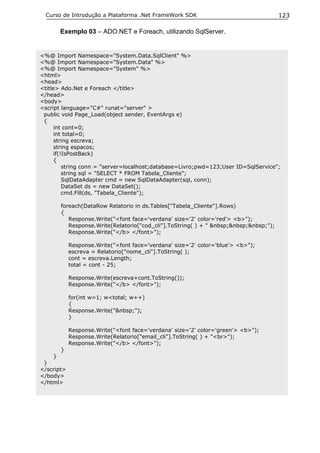 Curso de Introdução a Plataforma .Net FrameWork SDK                                  123

        Exemplo 03 – ADO.NET e Foreach, utilizando SqlServer.


<%@ Import Namespace="System.Data.SqlClient" %>
<%@ Import Namespace="System.Data" %>
<%@ Import Namespace="System" %>
<html>
<head>
<title> Ado.Net e Foreach </title>
</head>
<body>
<script language="C#" runat="server" >
 public void Page_Load(object sender, EventArgs e)
 {
      int cont=0;
      int total=0;
      string escreva;
      string espacos;
      if(!IsPostBack)
      {
          string conn = "server=localhost;database=Livro;pwd=123;User ID=SqlService";
          string sql = "SELECT * FROM Tabela_Cliente";
          SqlDataAdapter cmd = new SqlDataAdapter(sql, conn);
          DataSet ds = new DataSet();
          cmd.Fill(ds, "Tabela_Cliente");

        foreach(DataRow Relatorio in ds.Tables["Tabela_Cliente"].Rows)
        {
           Response.Write("<font face='verdana' size='2' color='red'> <b>");
           Response.Write(Relatorio["cod_cli"].ToString( ) + " &nbsp;&nbsp;&nbsp;");
           Response.Write("</b> </font>");

            Response.Write("<font face='verdana' size='2' color='blue'> <b>");
            escreva = Relatorio["nome_cli"].ToString( );
            cont = escreva.Length;
            total = cont - 25;

            Response.Write(escreva+cont.ToString());
            Response.Write("</b> </font>");

            for(int w=1; w<total; w++)
            {
            Response.Write("&nbsp;");
            }

            Response.Write("<font face='verdana' size='2' color='green'> <b>");
            Response.Write(Relatorio["email_cli"].ToString( ) + "<br>");
            Response.Write("</b> </font>");
        }
    }
 }
</script>
</body>
</html>
 