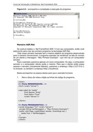 Curso de Introdução a Plataforma .Net FrameWork SDK                            9

    Figura 2.2 – acompanhe a compilação e execução do programa.




    Maneira ASP.Net

     Se você já instalou o .Net FrameWork SDK 1.0 em seu computador, então você
está pronto para criar seu primeiro programa na tecnologia ASP.Net.
     Este nosso primeiro exemplo tem o mesmo objetivo do programa desenvolvido
para a maneira convencional, o programa exemplo vai renderizar na tela do monitor
de um cliente a mensagem - Meu Primeiro Exemplo! – que vem de um computador
servidor.
     Para o exemplo usaremos apenas um único computador. Ou seja, o computador
servidor e o computador cliente serão o mesmo. Para que o cliente então possa
acessar o servidor (virtualmente falando), usaremos o endereço: http://127.0.0.1
no browser, ou também o endereço http://localhost.

    Basta acompanhar os passos abaixo para que o exemplo funcione:

    1.   Abra o bloco de notas e digite as linhas de código do programa.

     <html>
     <!—Parte RENDERIZAVEL -->
     <form runat=”server”>

     <asp:Label id=”saida”
           Font-Name=”Arial”
           Font-Italic=”True”
           runat=”server”/>

     </form>

     <!—Parte PROGRAMATICA -->
     <script language=”C#” runat=”server”>
      private String VarMensagem = “Meu Primeiro Exemplo!”;
      public void Page_Load(Object sender, EventArgs ea) {
        saida.Text = VarMensagem;
      }
     </script>
     </html>
 