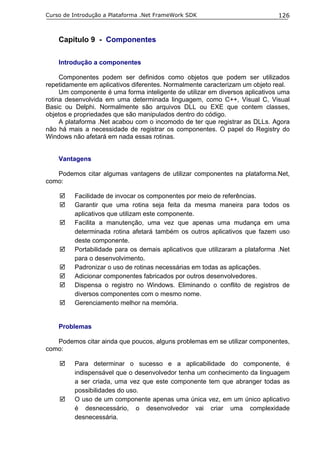 Curso de Introdução a Plataforma .Net FrameWork SDK                           126



    Capítulo 9 - Componentes

    Introdução a componentes

     Componentes podem ser definidos como objetos que podem ser utilizados
repetidamente em aplicativos diferentes. Normalmente caracterizam um objeto real.
     Um componente é uma forma inteligente de utilizar em diversos aplicativos uma
rotina desenvolvida em uma determinada linguagem, como C++, Visual C, Visual
Basic ou Delphi. Normalmente são arquivos DLL ou EXE que contem classes,
objetos e propriedades que são manipulados dentro do código.
     A plataforma .Net acabou com o incomodo de ter que registrar as DLLs. Agora
não há mais a necessidade de registrar os componentes. O papel do Registry do
Windows não afetará em nada essas rotinas.


    Vantagens

   Podemos citar algumas vantagens de utilizar componentes na plataforma.Net,
como:

         Facilidade de invocar os componentes por meio de referências.
         Garantir que uma rotina seja feita da mesma maneira para todos os
         aplicativos que utilizam este componente.
         Facilita a manutenção, uma vez que apenas uma mudança em uma
         determinada rotina afetará também os outros aplicativos que fazem uso
         deste componente.
         Portabilidade para os demais aplicativos que utilizaram a plataforma .Net
         para o desenvolvimento.
         Padronizar o uso de rotinas necessárias em todas as aplicações.
         Adicionar componentes fabricados por outros desenvolvedores.
         Dispensa o registro no Windows. Eliminando o conflito de registros de
         diversos componentes com o mesmo nome.
         Gerenciamento melhor na memória.


    Problemas

   Podemos citar ainda que poucos, alguns problemas em se utilizar componentes,
como:

         Para determinar o sucesso e a aplicabilidade do componente, é
         indispensável que o desenvolvedor tenha um conhecimento da linguagem
         a ser criada, uma vez que este componente tem que abranger todas as
         possibilidades do uso.
         O uso de um componente apenas uma única vez, em um único aplicativo
         é desnecessário, o desenvolvedor vai criar uma complexidade
         desnecessária.
 