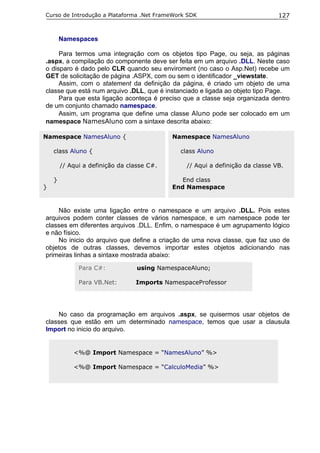 Curso de Introdução a Plataforma .Net FrameWork SDK                            127


        Namespaces

     Para termos uma integração com os objetos tipo Page, ou seja, as páginas
.aspx, a compilação do componente deve ser feita em um arquivo .DLL. Neste caso
o disparo é dado pelo CLR quando seu enviroment (no caso o Asp.Net) recebe um
GET de solicitação de página .ASPX, com ou sem o identificador _viewstate.
     Assim, com o statement da definição da página, é criado um objeto de uma
classe que está num arquivo .DLL, que é instanciado e ligada ao objeto tipo Page.
     Para que esta ligação aconteça é preciso que a classe seja organizada dentro
de um conjunto chamado namespace.
     Assim, um programa que define uma classe Aluno pode ser colocado em um
namespace NamesAluno com a sintaxe descrita abaixo:

Namespace NamesAluno {                      Namespace NamesAluno

    class Aluno {                             class Aluno

        // Aqui a definição da classe C#.       // Aqui a definição da classe VB.

    }                                          End class
}                                           End Namespace


    Não existe uma ligação entre o namespace e um arquivo .DLL. Pois estes
arquivos podem conter classes de vários namespace, e um namespace pode ter
classes em diferentes arquivos .DLL. Enfim, o namespace é um agrupamento lógico
e não físico.
    No inicio do arquivo que define a criação de uma nova classe, que faz uso de
objetos de outras classes, devemos importar estes objetos adicionando nas
primeiras linhas a sintaxe mostrada abaixo:

              Para C#:            using NamespaceAluno;

              Para VB.Net:       Imports NamespaceProfessor




    No caso da programação em arquivos .aspx, se quisermos usar objetos de
classes que estão em um determinado namespace, temos que usar a clausula
Import no inicio do arquivo.


            <%@ Import Namespace = “NamesAluno” %>

            <%@ Import Namespace = “CalculoMedia” %>
 
