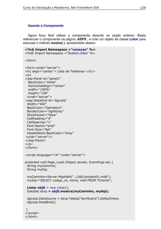 Curso de Introdução a Plataforma .Net FrameWork SDK                           129




   Usando o Componente

    Agora ficou fácil utilizar o componente descrito na seção anterior. Basta
referenciar o componente na página .ASPX , e criar um objeto da classe Listar para
executar o método mostra( ), apresentado abaixo:

 <%@ Import Namespace ="conexao" %>
 <%@ Import Namespace ="System.Data" %>

 <html>

 <form runat="server">
 <h1 align="center"> Lista de Telefones </h1>
 <p>
 <asp:Panel id="panel1"
   BackColor="white"
   HorizontalAlign="center"
   width="100%"
   height="100"
  runat="server">
 <asp:DataGrid id="dgLista"
  Width="400"
  BackColor="Gainsboro"
  BorderColor="lightGray"
  ShowFooter="false"
  CellPadding="4"
  CellSpacing="1"
  Font-Name="arial"
  Font-Size="9pt"
  HeadetStyle-BackColor="Gray"
 runat="server"/>
 </asp:Panel>
 </p>
 </form>

 <script language="c#" runat="server">

 protected void Page_Load (Object sender, EventArgs ea) {
  String myCaminho;
  String mySql;

  myCaminho=Server.MapPath("..//db//projeto01.mdb");
  mySql="SELECT codigo_cli, nome, mail FROM TCliente";

  Listar objlt = new Listar();
  DataSet dsvp = objlt.mostra(myCaminho, mySql);

  dgLista.DataSource = dsvp.Tables["dsvMostra"].DefaultView;
  dgLista.DataBind();

 }
 </script>
 </html>
 