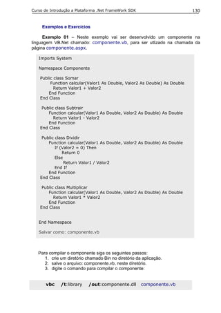 Curso de Introdução a Plataforma .Net FrameWork SDK                        130


     Exemplos e Exercícios

     Exemplo 01 – Neste exemplo vai ser desenvolvido um componente na
linguagem VB.Net chamado: componente.vb, para ser utlizado na chamada da
página componente.aspx.

   Imports System

   Namespace Componente

    Public class Somar
         Function calcular(Valor1 As Double, Valor2 As Double) As Double
           Return Valor1 + Valor2
        End Function
    End Class

     Public class Subtrair
        Function calcular(Valor1 As Double, Valor2 As Double) As Double
           Return Valor1 - Valor2
        End Function
    End Class

     Public class Dividir
        Function calcular(Valor1 As Double, Valor2 As Double) As Double
            If (Valor2 = 0) Then
                Return 0
            Else
                 Return Valor1 / Valor2
            End If
        End Function
    End Class

     Public class Multiplicar
        Function calcular(Valor1 As Double, Valor2 As Double) As Double
           Return Valor1 * Valor2
        End Function
    End Class


   End Namespace

   Salvar como: componente.vb




   Para compilar o componente siga os seguintes passos:
      1. crie um diretório chamado Bin no diretório da aplicação.
      2. salve o arquivo: componente.vb, neste diretório.
      3. digite o comando para compilar o componente:


      vbc     /t:library    /out:componente.dll       componente.vb
 