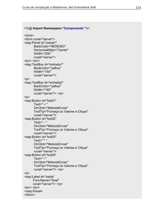 Curso de Introdução a Plataforma .Net FrameWork SDK   131




 <%@ Import Namespace="Componente" %>

 <html>
 <form runat="server">
 <asp:Panel id="panel1"
        BackColor="#E0E0E0"
        HorizontalAlign="Center"
        Width="200"
        runat="server">
 <br/> <br/>
 <asp:TextBox id="entrada1"
        BackColor="yellow"
        Width="150"
        runat="server"/>
 <p>
 <asp:TextBox id="entrada2"
        BackColor="yellow"
        Width="150"
        runat="server"/> </p>
 <p>
 <asp:Button id="bot01"
        Text=" + "
        OnClick="MetodoEnviar"
        ToolTip="Forneça os Valores e Clique"
        runat="server"/>
 <asp:Button id="bot02"
        Text=" - "
        OnClick="MetodoEnviar"
        ToolTip="Forneça os Valores e Clique"
        runat="server"/>
 <asp:Button id="bot03"
        Text=" * "
        OnClick="MetodoEnviar"
        ToolTip="Forneça os Valores e Clique"
        runat="server"/>
 <asp:Button id="bot04"
        Text=" / "
        OnClick="MetodoEnviar"
        ToolTip="Forneça os Valores e Clique"
        runat="server"/> </p>
 <p>
 <asp:Label id="saida"
       Font-Name="Arial"
       runat="server"/> </p>
 <br/> <br/>
 </asp:Panel>
 </form>
 