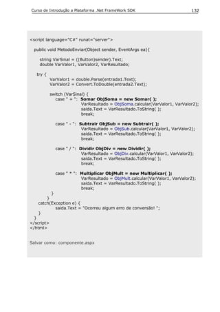 Curso de Introdução a Plataforma .Net FrameWork SDK                           132




<script language="C#" runat="server">

 public void MetodoEnviar(Object sender, EventArgs ea){

    string VarSinal = ((Button)sender).Text;
    double VarValor1, VarValor2, VarResultado;

   try {
            VarValor1 = double.Parse(entrada1.Text);
            VarValor2 = Convert.ToDouble(entrada2.Text);

            switch (VarSinal) {
              case " + ": Somar ObjSoma = new Somar( );
                           VarResultado = ObjSoma.calcular(VarValor1, VarValor2);
                           saida.Text = VarResultado.ToString( );
                           break;

              case " - ": Subtrair ObjSub = new Subtrair( );
                           VarResultado = ObjSub.calcular(VarValor1, VarValor2);
                           saida.Text = VarResultado.ToString( );
                           break;

              case " / ": Dividir ObjDiv = new Dividir( );
                           VarResultado = ObjDiv.calcular(VarValor1, VarValor2);
                           saida.Text = VarResultado.ToString( );
                           break;

              case " * ": Multiplicar ObjMult = new Multiplicar( );
                          VarResultado = ObjMult.calcular(VarValor1, VarValor2);
                          saida.Text = VarResultado.ToString( );
                          break;
         }
       }
   catch(Exception e) {
           saida.Text = "Ocorreu algum erro de conversão! ";
   }
  }
</script>
</html>


Salvar como: componente.aspx
 