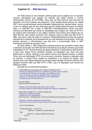 Curso de Introdução a Plataforma .Net FrameWork SDK                               133

      Capítulo 10 - Web Services

       Um Web Service é uma maneira uniforme pela qual os objetos em um servidor
aceitam solicitações que chegam de clientes que estão usando o mínimo
denominador comum do HTTP/XML. Para criar um Web Service você não tem de
aprender uma nova maneira de programar. Você simplesmente escreve um objeto
.NET como se ele estivesse sendo acessado diretamente por clientes locais, marca-
o com um atributo que diz que você quer que ele esteja disponível para os clientes
Web, e o ASP.NET faz o resto. O ASP.NET automaticamente monta uma infra-
estrutura pré-fabricada que aceita as solicitações que chegam por meio do HTTP e
as mapeia para chamadas no seu objeto. Quando você coloca seus objetos em um
Web Service, eles podem funcionar com qualquer outro na Web que fale HTTP e
XML, que será o caso de todos no universo, independentemente do tipo de sistema
operacional e ambiente de processamento em que estiverem funcionando. Você não
precisa escrever a infra-estrutura que lida com a comunicação Web; o .NET
Framework providencia isso para você.
       No lado cliente, o .NET proporciona classes proxies que permitem acesso fácil
e baseado em função aos Web Services fornecidos por qualquer servidor que aceite
solicitações HTTP. Uma ferramenta de desenvolvedor lê a descrição do Web Service
e gera uma classe Proxy contendo funções na linguagem que você usa para
desenvolver o cliente. Quando o seu cliente chama uma dessas funções, a classe
Proxy cria uma solicitação HTTP e a envia para o servidor. Quando a resposta volta
do servidor, a classe Proxy analisa os resultados e os retorna da função. Isso
permite que o seu cliente baseado em função possa interagir de forma uniforme com
qualquer servidor Web que fale HTTP e XML, que é a linguagem que deverá ser
falada por todos.
       Exemplo de um Web Service básico:
      <%@ WebService Language="VB" Class="TimeService"%>
      ' A linha do cabeçalho acima diz ao ASP.NET que este arquivo contém
      ' um Web Service escrito na linguagem Visual Basic e que o
      ' nome da classe que fornece aquele serviço é TimeService
      ' Importe os namespaces (pense neles como referências)
      ' necessários para um Web Service.

      Imports System
      Imports System.Web.Services

      ' Declare uma nova classe para nosso novo serviço.
      ' Ela deve herdar da classe-base fornecida pelo sistema, WebService.

      Public Class TimeService : Inherits WebService
      ' Coloque as funções na classe
      ' Marque-as como WebMethods
      Public Function <WebMethod()> GetTime (ShowSeconds as Boolean) As String

      ' Execute a regra de negócio de nossa função.
      ' Determine a hora atual, formate conforme solicitado e retorne a string.

        Dim dt As DateTime

        If (ShowSeconds = True) Then
                    GetTime = dt.Now.ToLongTimeString
        Else
                   GetTime = dt.Now.ToShortTimeString
               End If

       End Function
 End Class
 