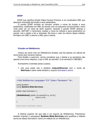 Curso de Introdução a Plataforma .Net FrameWork SDK                           134




    SOAP

     SOAP que significa Simple Object Access Protocol, é um vocabulário XML que
descreve chamadas de função e seus parâmetros.
      O pacote SOAP enviado ao servidor contém o nome da função e seus
parâmetros, codificados em XML de acordo com um esquema convencionado, como
você pode ver na caixa de texto superior. Quando o pacote SOAP alcança o
servidor, ASP.NET o reconhece, analisa o nome do método e seus parâmetros no
pacote, cria o objeto e faz a chamada. Ele toma o valor de retorno desse método,
formata-o em XML e retorna o XML para o cliente.




     Criando um WebService

    Vamos ver como criar um WebService simples, que faz apenas um cálculo de
soma entre dois números inteiros.
    Para facilitar o exercício, vamos considerar que o cliente e os servidores são
apenas uma única máquina, e que o URL do servidor1 e do servidor2 é 127.0.0.1.

     Acompanhe o exemplo passo a passo:

     1. crie uma pasta sob o diretório InetpubWwwroot com o nome de
        WebTeste e salve neste diretório o arquivo Somaserv.asmx.




   <%@ WebService Language="C#" Class="Somaserv" %>

   using System;
   using System.Web.Services;

   public class Somaserv {

   [WebMethod] public int soma(int a, int b){
                     return a+b;
                 }
   }

   salve como: Somaserv.asmx



    A diretiva superior diz que este é um arquivo de WebService. Precisamos
também importar o namespace System.Web.Services para qualificar o método
soma da classe SomaServ como um método de um WebService.
 
